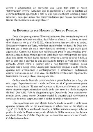 cerem a abundância de provisões que Deus tem para o nosso
"tabernáculo" terreno. Achamos que as promessas de Deus se limitam ao
espírito (interior), ignorando o fato de que elas se aplicam também à carne
(exterior). Será que ainda não compreendemos que nossas necessidades
físicas não são inferiores às espirituais?



     AS EXPERIÊNCIAS DOS HOMENS DE DEUS DO PASSADO
      Deus não quer que seus filhos sejam fracos. Sua vontade expressa é
que eles sejam robustos e sadios. Sua Palavra afirma: "... e, como os teus
dias, durará a tua paz" (Dt 33.25). Naturalmente, isso se aplica ao corpo.
Enquanto vivermos na Terra, o Senhor promete dar-nos força. Se Deus nos
der um dia a mais de vida, providenciará também o vigor extra para
aquele dia. Como seus filhos não reivindicam, pela fé, essa preciosa pro-
messa, acabam descobrindo que sua vitalidade não corresponde aos seus
dias aqui neste mundo. Deus promete tornar-se a força de seus filhos, a
fim de dar-lhes a energia de que precisam no tempo de vida que ele lhes
concede. Assim como o Senhor vive e nós também vivemos, dessa
maneira será a nossa força. Crendo nas promessas divinas, a cada manhã,
quando nos levantarmos e contemplarmos o amanhecer, poderemos
afirmar que, assim como Deus vive, nós também receberemos capacitação,
tanto física como espiritual, para aquele dia.
      Os homens de Deus do passado sabiam que o Senhor era a força do
seu corpo. Experimentavam a vida de Deus em si. O primeiro em quem
vemos isso é Abraão: "E, sem enfraquecer na fé, embora levasse em conta
o seu próprio corpo amortecido, sendo já de cem anos, e a idade avançada
de Sara" (Rm 4.19). Pela fé, ele gerou Isaque. O poder de Deus manifestou-
se num corpo quase morto. O ponto crucial da questão aqui não é tanto a
condição do nosso corpo, mas sim o poder de Deus operando nele.
      Dizem as Escrituras que Moisés tinha "a idade de cento e vinte anos
quando morreu; não se lhe escureceram os olhos, nem se lhe abateu o
vigor" (Dt 34.7). Sem sombra de dúvida, a Bíblia está falando aqui sobre o
poder da vida de Deus no corpo de Moisés.A Bíblia menciona também a
condição física de Calebe. Depois que os israelitas entraram em Canaã,
Calebe testemunhou:
 
