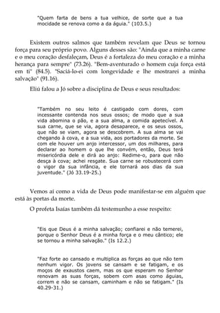 "Quem farta de bens a tua velhice, de sorte que a tua
        mocidade se renova como a da águia." (103.5.)



      Existem outros salmos que também revelam que Deus se tornou
força para seu próprio povo. Alguns desses são: "Ainda que a minha carne
e o meu coração desfaleçam, Deus é a fortaleza do meu coração e a minha
herança para sempre" (73.26). "Bem-aventurado o homem cuja força está
em ti" (84.5). "Saciá-lo-ei com longevidade e lhe mostrarei a minha
salvação" (91.16).
     Eliú falou a Jó sobre a disciplina de Deus e seus resultados:


        "Também no seu leito é castigado com dores, com
        incessante contenda nos seus ossos; de modo que a sua
        vida abomina o pão, e a sua alma, a comida apetecível. A
        sua carne, que se via, agora desaparece, e os seus ossos,
        que não se viam, agora se descobrem. A sua alma se vai
        chegando à cova, e a sua vida, aos portadores da morte. Se
        com ele houver um anjo intercessor, um dos milhares, para
        declarar ao homem o que lhe convém, então, Deus terá
        misericórdia dele e dirá ao anjo: Redime-o, para que não
        desça à cova; achei resgate. Sua carne se robustecerá com
        o vigor da sua infância, e ele tornará aos dias da sua
        juventude." (Jó 33.19-25.)



      Vemos aí como a vida de Deus pode manifestar-se em alguém que
está às portas da morte.
     O profeta Isaías também dá testemunho a esse respeito:


        "Eis que Deus é a minha salvação; confiarei e não temerei,
        porque o Senhor Deus é a minha força e o meu cântico; ele
        se tornou a minha salvação." (Is 12.2.)


        "Faz forte ao cansado e multiplica as forças ao que não tem
        nenhum vigor. Os jovens se cansam e se fatigam, e os
        moços de exaustos caem, mas os que esperam no Senhor
        renovam as suas forças, sobem com asas como águias,
        correm e não se cansam, caminham e não se fatigam." (Is
        40.29-31.)
 