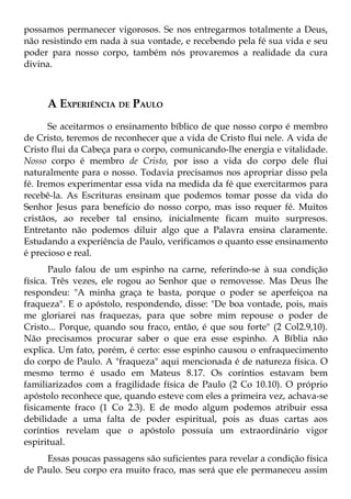 possamos permanecer vigorosos. Se nos entregarmos totalmente a Deus,
não resistindo em nada à sua vontade, e recebendo pela fé sua vida e seu
poder para nosso corpo, também nós provaremos a realidade da cura
divina.



     A EXPERIÊNCIA DE PAULO
       Se aceitarmos o ensinamento bíblico de que nosso corpo é membro
de Cristo, teremos de reconhecer que a vida de Cristo flui nele. A vida de
Cristo flui da Cabeça para o corpo, comunicando-lhe energia e vitalidade.
Nosso corpo é membro de Cristo, por isso a vida do corpo dele flui
naturalmente para o nosso. Todavia precisamos nos apropriar disso pela
fé. Iremos experimentar essa vida na medida da fé que exercitarmos para
recebê-la. As Escrituras ensinam que podemos tomar posse da vida do
Senhor Jesus para benefício do nosso corpo, mas isso requer fé. Muitos
cristãos, ao receber tal ensino, inicialmente ficam muito surpresos.
Entretanto não podemos diluir algo que a Palavra ensina claramente.
Estudando a experiência de Paulo, verificamos o quanto esse ensinamento
é precioso e real.
       Paulo falou de um espinho na carne, referindo-se à sua condição
física. Três vezes, ele rogou ao Senhor que o removesse. Mas Deus lhe
respondeu: "A minha graça te basta, porque o poder se aperfeiçoa na
fraqueza". E o apóstolo, respondendo, disse: "De boa vontade, pois, mais
me gloriarei nas fraquezas, para que sobre mim repouse o poder de
Cristo... Porque, quando sou fraco, então, é que sou forte" (2 Col2.9,10).
Não precisamos procurar saber o que era esse espinho. A Bíblia não
explica. Um fato, porém, é certo: esse espinho causou o enfraquecimento
do corpo de Paulo. A "fraqueza" aqui mencionada é de natureza física. O
mesmo termo é usado em Mateus 8.17. Os coríntios estavam bem
familiarizados com a fragilidade física de Paulo (2 Co 10.10). O próprio
apóstolo reconhece que, quando esteve com eles a primeira vez, achava-se
fisicamente fraco (1 Co 2.3). E de modo algum podemos atribuir essa
debilidade a uma falta de poder espiritual, pois as duas cartas aos
coríntios revelam que o apóstolo possuía um extraordinário vigor
espiritual.
     Essas poucas passagens são suficientes para revelar a condição física
de Paulo. Seu corpo era muito fraco, mas será que ele permaneceu assim
 