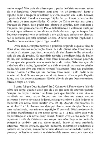 muito tempo? Não, pois ele afirma que o poder de Cristo repousou sobre
ele e o fortaleceu. Observamos aqui uma "lei de contrastes". Tanto o
espinho como a fraqueza resultante dele continuaram em Paulo. Todavia
o poder de Cristo inundou seu corpo frágil e lhe deu forças para enfrentar
cada uma de suas necessidades. O poder de Cristo contrastava com a
fraqueza de Paulo. Esse poder não afastou o espinho, nem eliminou a
fraqueza, mas permaneceu em Paulo, habilitando-o a enfrentar qualquer
situação que estivesse acima da capacidade do seu corpo enfraquecido.
Podemos comparar essa experiência a um pavio que, embora em chamas,
não se consome por estar saturado de óleo. O pavio continua frágil, mas o
óleo lhe comunica tudo o que o fogo tira dele.
      Desse modo, compreendemos o princípio segundo o qual a vida de
Deus deve dar-nos capacitação física. A vida divina não transforma a
natureza do nosso corpo fraco e mortal: ela simplesmente lhe comunica
tudo de que ele precisa. No que dizia respeito à condição física de Paulo,
ele era, sem sombra de dúvida, o mais fraco. Contudo, devido ao poder de
Cristo que ele possuía, era o mais forte de todos. Sabemos que ele
trabalhou dia e noite, "gastando" sua vida e energia no serviço cristão,
realizando uma obra que muitos homens fisicamente fortes não poderiam
realizar. Como é então que um homem fraco como Paulo podia levar
avante tal obra? Se seu corpo mortal não fosse vivificado pelo Espírito
Santo, isso não poderia acontecer. Não há dúvida de que Deus comunicou
força ao corpo de Paulo.
      E como foi que Deus fez isso? Em 2 Coríntios 4, Paulo estava falando
sobre seu corpo, quando disse que ele e os que com ele estavam traziam
"sempre no corpo o morrer de Jesus, para que também a sua vida se
manifeste em nosso corpo. Porque nós, que vivemos, somos sempre
entregues à morte por causa de Jesus, para que também a vida de Jesus se
manifeste em nossa carne mortal" (vv. 10,11). Quando comparamos os
versículos 10 e 11, observamos algo que chama nossa atenção. Temos aí
uma redundância, mas não uma repetição. O versículo 10 fala sobre a vida
de Jesus manifestando-se em nosso corpo. Já o 11 fala sobre essa vida
manifestando-se em nossa carne mortal. Muitos crentes são capazes de
expressar a vida de Cristo em seu corpo, mas não chegam ao ponto de
expressá-la também em sua carne mortal. Existe aí uma profunda
diferença. Muitos cristãos, quando adoecem, mostram-se obedientes e
dotados de paciência, sem reclamar nem demonstrar ansiedade. Sentem a
presença do Senhor e revelam as virtudes dele em seu rosto, em seus atos
 