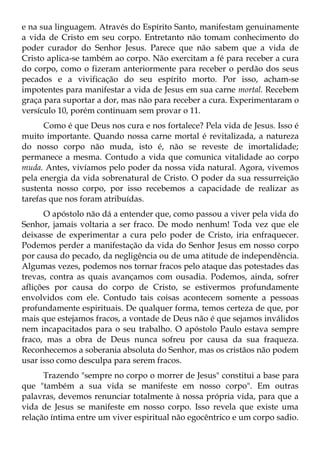 e na sua linguagem. Através do Espírito Santo, manifestam genuinamente
a vida de Cristo em seu corpo. Entretanto não tomam conhecimento do
poder curador do Senhor Jesus. Parece que não sabem que a vida de
Cristo aplica-se também ao corpo. Não exercitam a fé para receber a cura
do corpo, como o fizeram anteriormente para receber o perdão dos seus
pecados e a vivificação do seu espírito morto. Por isso, acham-se
impotentes para manifestar a vida de Jesus em sua carne mortal. Recebem
graça para suportar a dor, mas não para receber a cura. Experimentaram o
versículo 10, porém continuam sem provar o 11.
      Como é que Deus nos cura e nos fortalece? Pela vida de Jesus. Isso é
muito importante. Quando nossa carne mortal é revitalizada, a natureza
do nosso corpo não muda, isto é, não se reveste de imortalidade;
permanece a mesma. Contudo a vida que comunica vitalidade ao corpo
muda. Antes, vivíamos pelo poder da nossa vida natural. Agora, vivemos
pela energia da vida sobrenatural de Cristo. O poder da sua ressurreição
sustenta nosso corpo, por isso recebemos a capacidade de realizar as
tarefas que nos foram atribuídas.
      O apóstolo não dá a entender que, como passou a viver pela vida do
Senhor, jamais voltaria a ser fraco. De modo nenhum! Toda vez que ele
deixasse de experimentar a cura pelo poder de Cristo, iria enfraquecer.
Podemos perder a manifestação da vida do Senhor Jesus em nosso corpo
por causa do pecado, da negligência ou de uma atitude de independência.
Algumas vezes, podemos nos tornar fracos pelo ataque das potestades das
trevas, contra as quais avançamos com ousadia. Podemos, ainda, sofrer
aflições por causa do corpo de Cristo, se estivermos profundamente
envolvidos com ele. Contudo tais coisas acontecem somente a pessoas
profundamente espirituais. De qualquer forma, temos certeza de que, por
mais que estejamos fracos, a vontade de Deus não é que sejamos inválidos
nem incapacitados para o seu trabalho. O apóstolo Paulo estava sempre
fraco, mas a obra de Deus nunca sofreu por causa da sua fraqueza.
Reconhecemos a soberania absoluta do Senhor, mas os cristãos não podem
usar isso como desculpa para serem fracos.
      Trazendo "sempre no corpo o morrer de Jesus" constitui a base para
que "também a sua vida se manifeste em nosso corpo". Em outras
palavras, devemos renunciar totalmente à nossa própria vida, para que a
vida de Jesus se manifeste em nosso corpo. Isso revela que existe uma
relação íntima entre um viver espiritual não egocêntrico e um corpo sadio.
 