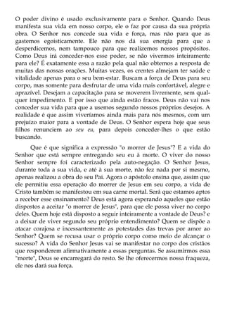 O poder divino é usado exclusivamente para o Senhor. Quando Deus
manifesta sua vida em nosso corpo, ele o faz por causa da sua própria
obra. O Senhor nos concede sua vida e força, mas não para que as
gastemos egoisticamente. Ele não nos dá sua energia para que a
desperdicemos, nem tampouco para que realizemos nossos propósitos.
Como Deus irá conceder-nos esse poder, se não vivermos inteiramente
para ele? É exatamente essa a razão pela qual não obtemos a resposta de
muitas das nossas orações. Muitas vezes, os crentes almejam ter saúde e
vitalidade apenas para o seu bem-estar. Buscam a força de Deus para seu
corpo, mas somente para desfrutar de uma vida mais confortável, alegre e
aprazível. Desejam a capacitação para se moverem livremente, sem qual-
quer impedimento. E por isso que ainda estão fracos. Deus não vai nos
conceder sua vida para que a usemos segundo nossos próprios desejos. A
realidade é que assim viveríamos ainda mais para nós mesmos, com um
prejuízo maior para a vontade de Deus. O Senhor espera hoje que seus
filhos renunciem ao seu eu, para depois conceder-lhes o que estão
buscando.
      Que é que significa a expressão "o morrer de Jesus"? E a vida do
Senhor que está sempre entregando seu eu à morte. O viver do nosso
Senhor sempre foi caracterizado pela auto-negação. O Senhor Jesus,
durante toda a sua vida, e até à sua morte, não fez nada por si mesmo,
apenas realizou a obra do seu Pai. Agora o apóstolo ensina que, assim que
ele permitiu essa operação do morrer de Jesus em seu corpo, a vida de
Cristo também se manifestou em sua carne mortal. Será que estamos aptos
a receber esse ensinamento? Deus está agora esperando aqueles que estão
dispostos a aceitar "o morrer de Jesus", para que ele possa viver no corpo
deles. Quem hoje está disposto a seguir inteiramente a vontade de Deus? e
a deixar de viver segundo seu próprio entendimento? Quem se dispõe a
atacar corajosa e incessantemente as potestades das trevas por amor ao
Senhor? Quem se recusa usar o próprio corpo como meio de alcançar o
sucesso? A vida do Senhor Jesus vai se manifestar no corpo dos cristãos
que responderem afirmativamente a essas perguntas. Se assumirmos essa
"morte", Deus se encarregará do resto. Se lhe oferecermos nossa fraqueza,
ele nos dará sua força.
 