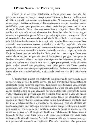 O PODER NATURAL E O PODER DE JESUS
      Quem já se ofereceu totalmente a Deus pode crer que ele lhe
preparou um corpo. Sempre imaginamos como seria bom se pudéssemos
decidir a respeito do modo como fomos feitos. Nosso maior desejo é que
nosso corpo não tivesse tantos problemas inatos, mas que possuísse maior
resistência, para que pudéssemos viver mais tempo, sem dor e sem
doença. Contudo Deus não nos consultou a respeito disso. Ele sabe
melhor do que nós o que devemos ter. Também não devemos julgar
nossos antepassados pelas faltas e pecados que eles cometeram. Nem
devemos duvidar do amor e da sabedoria de Deus. Tudo o que concerne a
nós foi determinado antes da fundação do mundo. Deus realiza sua boa
vontade mesmo neste nosso corpo de dor e morte. E o propósito dele não
é que abandonemos este corpo, como se ele fosse uma carga pesada. Pelo
contrário, ele nos aconselha a tomar posse de um novo corpo, através do
Espírito Santo que em nós habita. Seja qual for o corpo que Deus nos
tenha dado, o certo é que ele possui limitações e perigos, dos quais o
Senhor tem plena ciência. Através das experiências dolorosas, porém, ele
quer que venhamos a desejar um novo corpo, para que não mais vivamos
pelo poder natural que possuímos, mas pelo poder de Deus. Assim
podemos trocar nossa fraqueza pela força divina. Embora nosso corpo não
tenha sido ainda transformado, a vida pela qual ele vive já é uma nova
vida.
      O Senhor tem prazer em encher do seu poder cada nervo, cada vaso
capilar e cada célula do nosso corpo. Ele não transforma nossa natureza
debilitada numa natureza vigorosa. Tampouco nos dispensa uma grande
quantidade de força para que a estoquemos. Ele quer ser vida para nossa
carne mortal, a fim de que vivamos por meio dele cada momento de nossa
vida. Talvez alguns pensem que ter o Senhor Jesus como a vida do nosso
corpo signifique que Deus nos concede poder físico em abundância, de
modo que não venhamos jamais a sofrer nem a ficar doentes. Contudo não
foi essa, evidentemente, a experiência do apóstolo, pois ele declara de
modo categórico que "nós, que vivemos, somos sempre entregues à morte
por causa de Jesus, para que também a vida de Jesus se manifeste em
nossa carne mortal". O corpo de Paulo era habitualmente fraco, mas a
força do Senhor Jesus fluía para ele de maneira contínua. Ele vivia cada
instante pela vida do Senhor. Aceitá-lo como a vida do nosso corpo exige
um permanente exercício de confiança. Por nós mesmos, não podemos
 