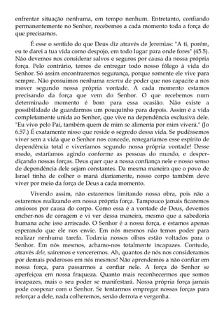 enfrentar situação nenhuma, em tempo nenhum. Entretanto, confiando
permanentemente no Senhor, recebemos a cada momento toda a força de
que precisamos.
       É esse o sentido do que Deus diz através de Jeremias: "A ti, porém,
eu te darei a tua vida como despojo, em todo lugar para onde fores" (45.5).
Não devemos nos considerar salvos e seguros por causa da nossa própria
força. Pelo contrário, temos de entregar todo nosso fôlego à vida do
Senhor. Só assim encontraremos segurança, porque somente ele vive para
sempre. Não possuímos nenhuma reserva de poder que nos capacite a nos
mover segundo nossa própria vontade. A cada momento estamos
precisando da força que vem do Senhor. O que recebemos num
determinado momento é bom para essa ocasião. Não existe a
possibilidade de guardarmos um pouquinho para depois. Assim é a vida
completamente unida ao Senhor, que vive na dependência exclusiva dele.
"Eu vivo pelo Pai, também quem de mim se alimenta por mim viverá." (Jo
6.57.) É exatamente nisso que reside o segredo dessa vida. Se pudéssemos
viver sem a vida que o Senhor nos concede, renegaríamos esse espírito de
dependência total e viveríamos segundo nossa própria vontade! Desse
modo, estaríamos agindo conforme as pessoas do mundo, e desper-
diçando nossas forças. Deus quer que a nossa confiança nele e nosso senso
de dependência dele sejam constantes. Da mesma maneira que o povo de
Israel tinha de colher o maná diariamente, nosso corpo também deve
viver por meio da força de Deus a cada momento.
      Vivendo assim, não estaremos limitando nossa obra, pois não a
estaremos realizando em nossa própria força. Tampouco jamais ficaremos
ansiosos por causa do corpo. Como essa é a vontade de Deus, devemos
encher-nos de coragem e vi ver dessa maneira, mesmo que a sabedoria
humana ache isso arriscado. O Senhor é a nossa força, e estamos apenas
esperando que ele nos envie. Em nós mesmos não temos poder para
realizar nenhuma tarefa. Todavia nossos olhos estão voltados para o
Senhor. Em nós mesmos, achamo-nos totalmente incapazes. Contudo,
através dele, sairemos e venceremos. Ah, quantos de nós nos consideramos
por demais poderosos em nós mesmos! Não aprendemos a não confiar em
nossa força, para passarmos a confiar nele. A força do Senhor se
aperfeiçoa em nossa fraqueza. Quanto mais reconhecermos que somos
incapazes, mais o seu poder se manifestará. Nossa própria força jamais
pode cooperar com o Senhor. Se tentarmos empregar nossas forças para
reforçar a dele, nada colheremos, senão derrota e vergonha.
 