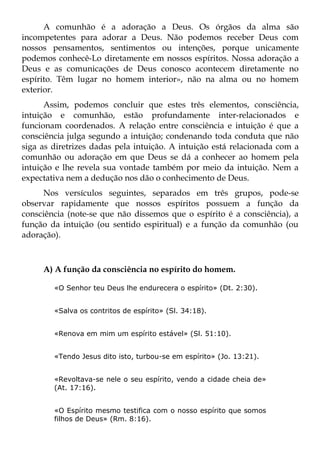 A comunhão é a adoração a Deus. Os órgãos da alma são
incompetentes para adorar a Deus. Não podemos receber Deus com
nossos pensamentos, sentimentos ou intenções, porque unicamente
podemos conhecê-Lo diretamente em nossos espíritos. Nossa adoração a
Deus e as comunicações de Deus conosco acontecem diretamente no
espírito. Têm lugar no homem interior», não na alma ou no homem
exterior.
      Assim, podemos concluir que estes três elementos, consciência,
intuição e comunhão, estão profundamente inter-relacionados e
funcionam coordenados. A relação entre consciência e intuição é que a
consciência julga segundo a intuição; condenando toda conduta que não
siga as diretrizes dadas pela intuição. A intuição está relacionada com a
comunhão ou adoração em que Deus se dá a conhecer ao homem pela
intuição e lhe revela sua vontade também por meio da intuição. Nem a
expectativa nem a dedução nos dão o conhecimento de Deus.
     Nos versículos seguintes, separados em três grupos, pode-se
observar rapidamente que nossos espíritos possuem a função da
consciência (note-se que não dissemos que o espírito é a consciência), a
função da intuição (ou sentido espiritual) e a função da comunhão (ou
adoração).



     A) A função da consciência no espírito do homem.

        «O Senhor teu Deus lhe endurecera o espírito» (Dt. 2:30).


        «Salva os contritos de espírito» (Sl. 34:18).


        «Renova em mim um espírito estável» (Sl. 51:10).


        «Tendo Jesus dito isto, turbou-se em espírito» (Jo. 13:21).


        «Revoltava-se nele o seu espírito, vendo a cidade cheia de»
        (At. 17:16).


        «O Espírito mesmo testifica com o nosso espírito que somos
        filhos de Deus» (Rm. 8:16).
 
