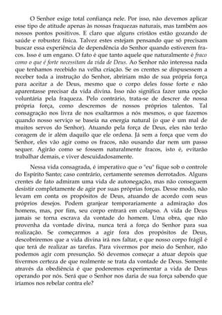 O Senhor exige total confiança nele. Por isso, não devemos aplicar
esse tipo de atitude apenas às nossas fraquezas naturais, mas também aos
nossos pontos positivos. E claro que alguns cristãos estão gozando de
saúde e robustez física. Talvez estes estejam pensando que só precisam
buscar essa experiência de dependência do Senhor quando estiverem fra-
cos. Isso é um engano. O fato é que tanto aquele que naturalmente é fraco
como o que é forte necessitam da vida de Deus. Ao Senhor não interessa nada
que tenhamos recebido na velha criação. Se os crentes se dispusessem a
receber toda a instrução do Senhor, abririam mão de sua própria força
para aceitar a de Deus, mesmo que o corpo deles fosse forte e não
aparentasse precisar da vida divina. Isso não significa fazer uma opção
voluntária pela fraqueza. Pelo contrário, trata-se de descrer de nossa
própria força, como descremos de nossos próprios talentos. Tal
consagração nos livra de nos exaltarmos a nós mesmos, o que fazemos
quando nosso serviço se baseia na energia natural (o que é um mal de
muitos servos do Senhor). Atuando pela força de Deus, eles não terão
coragem de ir além daquilo que ele ordena. Já sem a força que vem do
Senhor, eles vão agir como os fracos, não ousando dar nem um passo
sequer. Agirão como se fossem naturalmente fracos, isto é, evitarão
trabalhar demais, e viver descuidadosamente.
      Nessa vida consagrada, é imperativo que o "eu" fique sob o controle
do Espírito Santo; caso contrário, certamente seremos derrotados. Alguns
crentes de fato admiram uma vida de autonegação, mas não conseguem
desistir completamente de agir por suas próprias forças. Desse modo, não
levam em conta os propósitos de Deus, atuando de acordo com seus
próprios desejos. Podem granjear temporariamente a admiração dos
homens, mas, por fim, seu corpo entrará em colapso. A vida de Deus
jamais se torna escrava da vontade do homem. Uma obra, que não
provenha da vontade divina, nunca terá a força do Senhor para sua
realização. Se começarmos a agir fora dos propósitos de Deus,
descobriremos que a vida divina irá nos faltar, e que nosso corpo frágil é
que terá de realizar as tarefas. Para vivermos por meio do Senhor, não
podemos agir com presunção. Só devemos começar a atuar depois que
tivermos certeza de que realmente se trata da vontade de Deus. Somente
através da obediência é que poderemos experimentar a vida de Deus
operando por nós. Será que o Senhor nos daria de sua força sabendo que
iríamos nos rebelar contra ele?
 