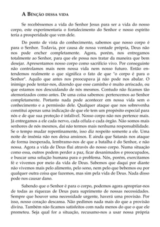 A BÊNÇÃO DESSA VIDA
       Se recebêssemos a vida do Senhor Jesus para ser a vida do nosso
corpo, este experimentaria o fortalecimento do Senhor e nosso espírito
teria a prosperidade que vem dele.
      Do ponto de vista do conhecimento, sabemos que nosso corpo é
para o Senhor. Todavia, por causa de nossa vontade própria, Deus não
nos pode encher completamente. Agora, porém, nos entregamos
totalmente ao Senhor, para que ele possa nos tratar da maneira que bem
desejar. Apresentamos nosso corpo como sacrifício vivo. Por conseguinte
não controlamos mais nem nossa vida nem nosso futuro. Então en-
tendemos realmente o que significa o fato de que "o corpo é para o
Senhor". Aquilo que antes nos preocupava já não pode nos abalar. O
inimigo pode tentar-nos, dizendo que esse caminho é muito arriscado, ou
que estamos nos descuidando de nós mesmos. Contudo não ficamos tão
atemorizados como antes. De uma coisa sabemos: pertencemos ao Senhor
completamente. Portanto nada pode acontecer em nossa vida sem o
conhecimento e a permissão dele. Qualquer ataque que nos sobrevenha
constitui apenas uma indicação de que ele tem um propósito especial para
nós e de que sua proteção é infalível. Nosso corpo não nos pertence mais.
Já entregamos a ele cada nervo, cada célula e cada órgão. Não somos mais
senhores de nós mesmos, daí não termos mais nenhuma responsabilidade.
Se o tempo mudar repentinamente, isso diz respeito somente a ele. Uma
noite de insônia não nos deixa ansiosos. E ainda que Satanás nos ataque
de forma inesperada, lembramo-nos de que a batalha é do Senhor, e não
nossa. Agora a vida de Deus flui através do nosso corpo. Numa situação
como essa, outros podem perder a paz, ficar desanimados e preocupados,
e buscar uma solução humana para o problema. Nós, porém, exercitamos
fé e vivemos por meio da vida de Deus. Sabemos que daqui por diante
não vivemos mais pelo alimento, pelo sono, nem pelo que bebemos ou por
qualquer outra coisa que fazemos, mas sim pela vida de Deus. Nada disso
pode nos causar dano.
       Sabendo que o Senhor é para o corpo, podemos agora apropriar-nos
de todas as riquezas de Deus para suprimento de nossas necessidades.
Sempre que houver uma necessidade urgente, haverá uma provisão. Por
isso, nosso coração descansa. Não pedimos nada mais do que a provisão
divina. Também não ficamos satisfeitos com nada menos do que o que ele
prometeu. Seja qual for a situação, recusamo-nos a usar nossa própria
 