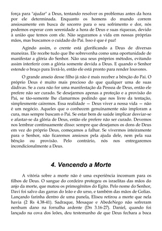 força para "ajudar" a Deus, tentando resolver os problemas antes da hora
por ele determinada. Enquanto os homens do mundo correm
ansiosamente em busca de socorro para o seu sofrimento e dor, nós
podemos esperar com serenidade a hora de Deus e suas riquezas, devido
à união que temos com ele. Não seguramos a vida em nossas próprias
mãos, mas buscamos o cuidado do Pai. Isso é que é paz!
     Agindo assim, o crente está glorificando a Deus de diversas
maneiras. Ele recebe tudo que lhe sobrevenha como uma oportunidade de
manifestar a glória do Senhor. Não usa seus próprios métodos, evitando
assim interferir com a glória somente devida a Deus. E quando o Senhor
estende o braço para livrá-lo, então ele está pronto para render louvores.
      O grande anseio desse filho já não é mais receber a bênção do Pai. O
próprio Deus é muito mais precioso do que qualquer uma de suas
dádivas. Se a cura não for uma manifestação da Pessoa de Deus, então ele
prefere não ser curado. Se desejarmos apenas a proteção e a provisão do
Pai, se tão-somente lhe clamarmos pedindo que nos livre da tentação,
simplesmente cairemos. Essa realidade — Deus viver a nossa vida — não
é um negócio. Aqueles que o conhecem genuinamente não imploram a
cura, mas sempre buscam o Pai. Se estar bem de saúde implicar desviar-se
e afastar-se da glória de Deus, então ele prefere não ser curado. Devemos
nos lembrar continuamente disso: sempre que desejamos os dons de Deus
em vez do próprio Deus, começamos a falhar. Se vivermos inteiramente
para o Senhor, não ficaremos ansiosos pela ajuda dele, nem pela sua
bênção ou provisão. Pelo contrário, nós nos entregaremos
incondicionalmente a Deus.



                    4. Vencendo a Morte
      A vitória sobre a morte não é uma experiência incomum para os
filhos de Deus. O sangue do cordeiro protegeu os israelitas das mãos do
anjo da morte, que matou os primogênitos do Egito. Pelo nome do Senhor,
Davi foi salvo das garras do leão e do urso, e também das mãos de Golias.
Lançando farinha dentro de uma panela, Eliseu retirou a morte que nela
havia (2 Rs 4.38-41). Sadraque, Mesaque e AbedeNego não sofreram
nenhum dano na fornalha ardente (Dn 3.16-27). Daniel, quando foi
lançado na cova dos leões, deu testemunho de que Deus fechara a boca
 