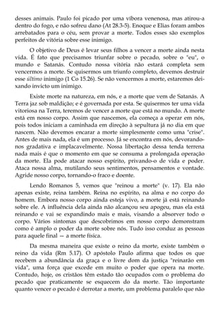 desses animais. Paulo foi picado por uma víbora venenosa, mas atirou-a
dentro do fogo, e não sofreu dano (At 28.3-5). Enoque e Elias foram ambos
arrebatados para o céu, sem provar a morte. Todos esses são exemplos
perfeitos de vitória sobre esse inimigo.
      O objetivo de Deus é levar seus filhos a vencer a morte ainda nesta
vida. É fato que precisamos triunfar sobre o pecado, sobre o "eu", o
mundo e Satanás. Contudo nossa vitória não estará completa sem
vencermos a morte. Se quisermos um triunfo completo, devemos destruir
esse último inimigo (1 Co 15.26). Se não vencermos a morte, estaremos dei-
xando invicto um inimigo.
      Existe morte na natureza, em nós, e a morte que vem de Satanás. A
Terra jaz sob maldição; e é governada por esta. Se quisermos ter uma vida
vitoriosa na Terra, teremos de vencer a morte que está no mundo. A morte
está em nosso corpo. Assim que nascemos, ela começa a operar em nós,
pois todos iniciam a caminhada em direção à sepultura já no dia em que
nascem. Não devemos encarar a morte simplesmente como uma "crise".
Antes de mais nada, ela é um processo. Já se encontra em nós, devorando-
nos gradativa e implacavelmente. Nossa libertação dessa tenda terrena
nada mais é que o momento em que se consuma a prolongada operação
da morte. Ela pode atacar nosso espírito, privando-o de vida e poder.
Ataca nossa alma, mutilando seus sentimentos, pensamentos e vontade.
Agride nosso corpo, tornando-o fraco e doente.
      Lendo Romanos 5, vemos que "reinou a morte" (v. 17). Ela não
apenas existe, reina também. Reina no espírito, na alma e no corpo do
homem. Embora nosso corpo ainda esteja vivo, a morte já está reinando
sobre ele. A influência dela ainda não alcançou seu apogeu, mas ela está
reinando e vai se expandindo mais e mais, visando a absorver todo o
corpo. Vários sintomas que descobrimos em nosso corpo demonstram
como é amplo o poder da morte sobre nós. Tudo isso conduz as pessoas
para aquele final — a morte física.
      Da mesma maneira que existe o reino da morte, existe também o
reino da vida (Rm 5.17). O apóstolo Paulo afirma que todos os que
recebem a abundância da graça e o livre dom da justiça "reinarão em
vida", uma força que excede em muito o poder que opera na morte.
Contudo, hoje, os cristãos têm estado tão ocupados com o problema do
pecado que praticamente se esquecem do da morte. Tão importante
quanto vencer o pecado é derrotar a morte, um problema paralelo que não
 