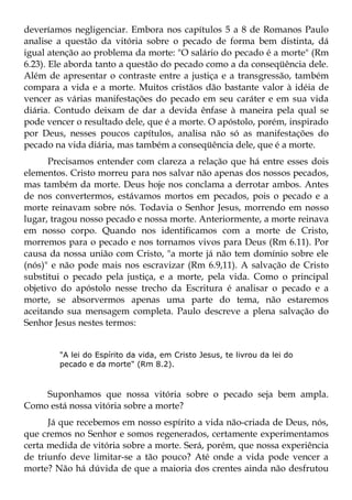 deveríamos negligenciar. Embora nos capítulos 5 a 8 de Romanos Paulo
analise a questão da vitória sobre o pecado de forma bem distinta, dá
igual atenção ao problema da morte: "O salário do pecado é a morte" (Rm
6.23). Ele aborda tanto a questão do pecado como a da conseqüência dele.
Além de apresentar o contraste entre a justiça e a transgressão, também
compara a vida e a morte. Muitos cristãos dão bastante valor à idéia de
vencer as várias manifestações do pecado em seu caráter e em sua vida
diária. Contudo deixam de dar a devida ênfase à maneira pela qual se
pode vencer o resultado dele, que é a morte. O apóstolo, porém, inspirado
por Deus, nesses poucos capítulos, analisa não só as manifestações do
pecado na vida diária, mas também a conseqüência dele, que é a morte.
      Precisamos entender com clareza a relação que há entre esses dois
elementos. Cristo morreu para nos salvar não apenas dos nossos pecados,
mas também da morte. Deus hoje nos conclama a derrotar ambos. Antes
de nos convertermos, estávamos mortos em pecados, pois o pecado e a
morte reinavam sobre nós. Todavia o Senhor Jesus, morrendo em nosso
lugar, tragou nosso pecado e nossa morte. Anteriormente, a morte reinava
em nosso corpo. Quando nos identificamos com a morte de Cristo,
morremos para o pecado e nos tornamos vivos para Deus (Rm 6.11). Por
causa da nossa união com Cristo, "a morte já não tem domínio sobre ele
(nós)" e não pode mais nos escravizar (Rm 6.9,11). A salvação de Cristo
substitui o pecado pela justiça, e a morte, pela vida. Como o principal
objetivo do apóstolo nesse trecho da Escritura é analisar o pecado e a
morte, se absorvermos apenas uma parte do tema, não estaremos
aceitando sua mensagem completa. Paulo descreve a plena salvação do
Senhor Jesus nestes termos:


        "A lei do Espírito da vida, em Cristo Jesus, te livrou da lei do
        pecado e da morte" (Rm 8.2).



    Suponhamos que nossa vitória sobre o pecado seja bem ampla.
Como está nossa vitória sobre a morte?
      Já que recebemos em nosso espírito a vida não-criada de Deus, nós,
que cremos no Senhor e somos regenerados, certamente experimentamos
certa medida de vitória sobre a morte. Será, porém, que nossa experiência
de triunfo deve limitar-se a tão pouco? Até onde a vida pode vencer a
morte? Não há dúvida de que a maioria dos crentes ainda não desfrutou
 