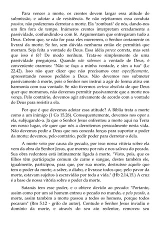 Para vencer a morte, os crentes devem largar essa atitude de
submissão, e adotar a de resistência. Se não rejeitarmos essa conduta
passiva, não poderemos derrotar a morte. Ela "zombará" de nós, dando-nos
um fim fora de tempo. Inúmeros crentes interpretam erradamente a
passividade, confundindo-a com fé. Argumentam que entregaram tudo a
Deus. Crêem que, se não for para eles morrerem, o Senhor certamente os
livrará da morte. Se for, sem dúvida nenhuma então ele permitirá que
morram. Seja feita a vontade de Deus. Essa idéia parece correta, mas será
que isso é fé? De modo nenhum. Trata-se simplesmente de uma
passividade preguiçosa. Quando não sabemos a vontade de Deus, é
conveniente orarmos: "Não se faça a minha vontade, e sim a tua" (Lc
22.42). Isso não quer dizer que não precisamos orar especificamente,
apresentando nossos pedidos a Deus. Não devemos nos submeter
passivamente à morte, pois o Senhor nos instrui a agir de forma ativa em
harmonia com sua vontade. Se não tivermos certeza absoluta de que Deus
quer que morramos, não devemos permitir passivamente que a morte nos
vença. Pelo contrário, devemos agir ativamente de acordo com a vontade
de Deus para resistir a ela.
       Por que é que devemos adotar essa atitude? A Bíblia trata a morte
como a um inimigo (1 Co 15.26). Consequentemente, devemos nos opor a
ela, subjugando-a. Já que o Senhor Jesus enfrentou a morte aqui na Terra
em nosso lugar, ele quer que nós a derrotemos pessoalmente nesta vida.
Não devemos pedir a Deus que nos conceda forças para suportar o poder
da morte; devemos, pelo contrário, pedir poder para derrotar o dela.
      A morte veio por causa do pecado, por isso nossa vitória sobre ela
vem da obra do Senhor Jesus, que morreu por nós e nos salvou do pecado.
Sua obra redentora está intimamente ligada à morte. "Visto, pois, que os
filhos têm participação comum de carne e sangue, destes também ele,
igualmente, participou, para que, por sua morte, destruísse aquele que
tem o poder da morte, a saber, o diabo, e livrasse todos que, pelo pavor da
morte, estavam sujeitos à escravidão por toda a vida." (Hb 2.14,15.) A cruz
é a base de nossa vitória sobre o poder da morte.
     Satanás tem esse poder, e o obteve devido ao pecado: "Portanto,
assim como por um só homem entrou o pecado no mundo, e pelo pecado, a
morte, assim também a morte passou a todos os homens, porque todos
pecaram" (Rm 5.12 - grifo do autor). Contudo o Senhor Jesus invadiu o
domínio da morte, e através do seu ato redentor, removeu seu
 