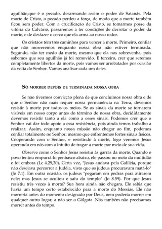 aguilhão,que é o pecado, desarmando assim o poder de Satanás. Pela
morte de Cristo, o pecado perdeu a força, de modo que a morte também
ficou sem poder. Com a crucificação de Cristo, se tomarmos posse da
vitória do Calvário, passaremos a ter condições de derrotar o poder da
morte, e de desfazer o cerco que ela arma ao nosso redor.
     Os cristãos têm três caminhos para vencer a morte. Primeiro, confiar
que não morreremos enquanto nossa obra não estiver terminada.
Segundo, não ter medo da morte, mesmo que ela nos sobrevenha, pois
sabemos que seu aguilhão já foi removido. E terceiro, crer que seremos
completamente libertos da morte, pois vamos ser arrebatados por ocasião
da volta do Senhor. Vamos analisar cada um deles.



     SÓ MORRER DEPOIS DE TERMINADA NOSSA OBRA
       Se não tivermos convicção plena de que concluímos nossa obra e de
que o Senhor não mais requer nossa permanência na Terra, devemos
resistir à morte por todos os meios. Se os sinais da morte se tornarem
visíveis em nosso corpo antes do término de nossa obra, decididamente
devemos resistir tanto a ela como a esses sinais. Podemos crer que o
Senhor vai dar todo apoio a essa resistência, pois ainda temos trabalho a
realizar. Assim, enquanto nossa missão não chegar ao fim, podemos
confiar totalmente no Senhor, mesmo que enfrentemos fortes sinais físicos.
Cooperando com o Senhor, e resistindo à morte, logo veremos Jesus
operando em nós com o intuito de tragar a morte por meio de sua vida.
       Observe como o Senhor Jesus resistiu às garras da morte. Quando o
povo tentou empurrá-lo penhasco abaixo, ele passou no meio da multidão
e foi embora (Lc 4.29,30). Certa vez, "Jesus andava pela Galiléia, porque
não desejava percorrer a Judéia, visto que os judeus procuravam matá-lo"
(Jo 7.1). Em outra ocasião, os judeus "pegaram em pedras para atirarem
nele; mas Jesus se ocultou e saiu do templo" (Jo 8.59). Por que Jesus
resistiu três vezes à morte? Sua hora ainda não chegara. Ele sabia que
havia um tempo certo estabelecido para a morte do Messias. Ele não
morreria antes do momento designado por Deus, nem poderia morrer em
qualquer outro lugar, a não ser o Gólgota. Nós também não precisamos
morrer antes do tempo.
 