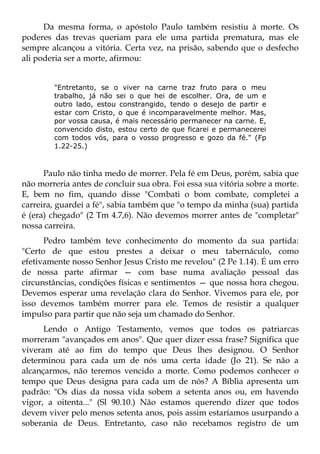 Da mesma forma, o apóstolo Paulo também resistiu à morte. Os
poderes das trevas queriam para ele uma partida prematura, mas ele
sempre alcançou a vitória. Certa vez, na prisão, sabendo que o desfecho
ali poderia ser a morte, afirmou:


        "Entretanto, se o viver na carne traz fruto para o meu
        trabalho, já não sei o que hei de escolher. Ora, de um e
        outro lado, estou constrangido, tendo o desejo de partir e
        estar com Cristo, o que é incomparavelmente melhor. Mas,
        por vossa causa, é mais necessário permanecer na carne. E,
        convencido disto, estou certo de que ficarei e permanecerei
        com todos vós, para o vosso progresso e gozo da fé." (Fp
        1.22-25.)



      Paulo não tinha medo de morrer. Pela fé em Deus, porém, sabia que
não morreria antes de concluir sua obra. Foi essa sua vitória sobre a morte.
E, bem no fim, quando disse "Combati o bom combate, completei a
carreira, guardei a fé", sabia também que "o tempo da minha (sua) partida
é (era) chegado" (2 Tm 4.7,6). Não devemos morrer antes de "completar"
nossa carreira.
      Pedro também teve conhecimento do momento da sua partida:
"Certo de que estou prestes a deixar o meu tabernáculo, como
efetivamente nosso Senhor Jesus Cristo me revelou" (2 Pe 1.14). É um erro
de nossa parte afirmar — com base numa avaliação pessoal das
circunstâncias, condições físicas e sentimentos — que nossa hora chegou.
Devemos esperar uma revelação clara do Senhor. Vivemos para ele, por
isso devemos também morrer para ele. Temos de resistir a qualquer
impulso para partir que não seja um chamado do Senhor.
      Lendo o Antigo Testamento, vemos que todos os patriarcas
morreram "avançados em anos". Que quer dizer essa frase? Significa que
viveram até ao fim do tempo que Deus lhes designou. O Senhor
determinou para cada um de nós uma certa idade (Jo 21). Se não a
alcançarmos, não teremos vencido a morte. Como podemos conhecer o
tempo que Deus designa para cada um de nós? A Bíblia apresenta um
padrão: "Os dias da nossa vida sobem a setenta anos ou, em havendo
vigor, a oitenta..." (Sl 90.10.) Não estamos querendo dizer que todos
devem viver pelo menos setenta anos, pois assim estaríamos usurpando a
soberania de Deus. Entretanto, caso não recebamos registro de um
 