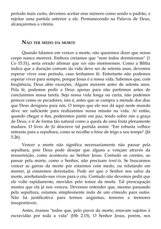 período mais curto, devemos aceitar esse número como sendo o padrão, e
rejeitar uma partida anterior a ele. Permanecendo na Palavra de Deus,
alcançaremos a vitória.



     NÃO TER MEDO DA MORTE
       Quando falamos em vencer a morte, não queremos dizer que nosso
corpo nunca morrerá. Embora creiamos que "nem todos dormiremos" (1
Co 15.51), seria errado afirmar que nós não morreremos. Como a Bíblia
indica que a duração comum da vida deve ser de setenta anos, devemos
esperar viver esse período, caso tenhamos fé. Entretanto não podemos
esperar viver para sempre, porque Jesus é a nossa vida. Sabemos que, com
freqüência, Deus abre exceções. Alguns morrem antes de setenta anos.
Pela fé, podemos pedir a Deus apenas para não partirmos antes de
concluirmos nossa tarefa. Seja nossa vida longa ou curta, não podemos
perecer como os pecadores, isto é, antes que se cumpra a metade dos dias
que Deus designou para nós. O tempo que ele nos dá aqui neste mundo
deve ser suficiente para realizarmos nossa missão na vida. Aí então,
quando chegar o fim, poderemos partir em paz, tendo sobre nós a graça
de Deus, e ir de forma tão natural como a queda de uma fruta plenamente
madura. O livro de Jó descreve tal partida assim: "Em robusta velhice
entrarás para a sepultura, como se recolhe o feixe de trigo a seu tempo" (Jó
5.26).
      Vencer a morte não significa necessariamente não passar pela
sepultura, pois Deus pode desejar que alguns a vençam através da
ressurreição, como aconteceu ao Senhor Jesus. Contudo os crentes, ao
passar pela morte, como o Senhor, não precisam temê-la. Se buscarmos
vencer as garras da morte por estarmos com medo, ou relutando em
morrer, já estaremos derrotados. Pode ser que o Senhor nos salve da
morte, arrebatando-nos vivos para o céu. Contudo não devemos pedir que
ele volte rapidamente, movidos pelo temor da morte. Tal preocupação
mostra que ela já nos venceu. Devemos entender que, mesmo passando
pela sepultura, estamos simplesmente indo de um cômodo para outro.
Não há justificativa para termos angústias, temores e tremores
insuportáveis.
      Antes, éramos "todos que, pelo pavor da morte, estavam sujeitos à
escravidão por toda a vida" (Hb 2.15). O Senhor Jesus, porém, nos
 