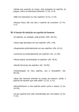 «Ainda que ausente no corpo, mas presente no espírito, já
  julguei, como se estivesse presente» (1 Co. 5:3).


  «Não tive descanso no meu espírito» (2 Co. 2:13).


  «Porque Deus não nos deu o espírito de covardia» (2 Tm.
  1:7).



B) A função da intuição no espírito do homem.

  «O espírito, na verdade, está pronto» (MT. 26:41).


  «Jesus logo percebeu em seu espírito» (Mc. 2:8).


  «Suspirando profundamente em seu espírito» (Mc. 8:12).


  «comoveu-se profundamente em espírito» (Jo. 11:33).


  «Paulo estava constrangido no espírito» (At. 18:5).


  «Sendo fervoroso de espírito» (At. 18:25).


  «Constrangido no meu espírito, vou a Jerusalém» (At.
  20:22).


  «Qual dos homens entende as coisas do homem, senão o
  espírito do homem que nele está?» (1 Co. 2:11).


  «Reconfortaram o meu espírito assim como o vosso» (1 Co.
  16:18).


  «O seu espírito tem sido reconfortado por vós todos» (2 Co.
  7:13).
 