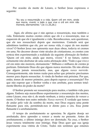 Por ocasião da morte de Lázaro, o Senhor Jesus expressou o
seguinte:


        "Eu sou a ressurreição e a vida. Quem crê em mim, ainda
        que morra, viverá; e todo o que vive e crê em mim não
        morrerá, eternamente." (Jo 11.25,26.)



       Aqui, ele afirma que é não apenas a ressurreição, mas também a
vida. Entretanto muitos crentes crêem que ele é a ressurreição, mas se
esquecem de que ele é igualmente a vida. Reconhecemos, sem questionar,
que ele nos ressuscitará depois que morrermos. Contudo será que
admitimos também que ele, por ser nossa vida, é capaz de nos manter
vivos? O Senhor Jesus nos apresenta suas duas obras, todavia só cremos
em uma. No decorrer desses vinte séculos de cristianismo, os crentes com
certeza têm experimentado a realidade da seguinte afirmação do Senhor:
"Quem crê em mim, ainda que morra, viverá." E no futuro, outros
certamente irão desfrutar de uma outra afirmação dele: "Todo o que vive e
crê em mim não morrerá, eternamente." Milhares e milhares de crentes já
partiram. Entretanto Deus diz que alguns nunca morrerão. Ele não afirma
que alguns jamais ressuscitarão, mas, que alguns nunca morrerão.
Consequentemente, não temos razão para achar que primeiro precisamos
morrer para depois ressuscitar. A vinda do Senhor está próxima. Por que,
então, temos de morrer primeiro, para depois esperar a ressurreição? Por
que não esperar que o Senhor venha e nos arrebate, para sermos total-
mente libertos do poder da morte?
      O Senhor promete ser ressurreição para muitos, e também vida para
alguns. Embora seja maravilhoso experimentar a ressurreição dos mortos,
como Lázaro, essa não é, de modo nenhum, a única maneira de vencer a
morte. O Senhor tem outro método: Nunca morrerá. É verdade que temos
de andar pelo vale da sombra da morte, mas Deus ergueu uma ponte
flutuante para nós, permitindo-nos ir direto para o céu. Essa ponte
flutuante é o arrebatamento.
      O tempo do arrebatamento se aproxima. Se alguém deseja ser
arrebatado, deve aprender a vencer a morte no presente. Antes do
arrebatamento, o último inimigo deve ser derrotado. Na cruz, o Senhor
Jesus venceu totalmente esse inimigo. Hoje Deus quer que sua igreja
experimente essa vitória de Cristo. Todos nós sentimos que estamos
 