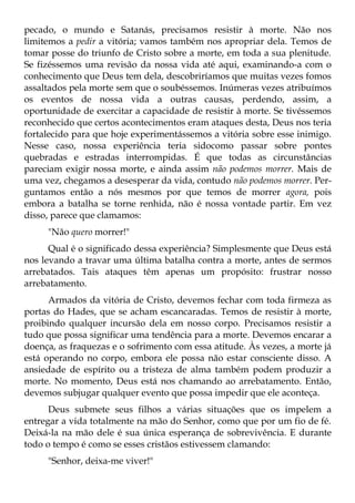 pecado, o mundo e Satanás, precisamos resistir à morte. Não nos
limitemos a pedir a vitória; vamos também nos apropriar dela. Temos de
tomar posse do triunfo de Cristo sobre a morte, em toda a sua plenitude.
Se fizéssemos uma revisão da nossa vida até aqui, examinando-a com o
conhecimento que Deus tem dela, descobriríamos que muitas vezes fomos
assaltados pela morte sem que o soubéssemos. Inúmeras vezes atribuímos
os eventos de nossa vida a outras causas, perdendo, assim, a
oportunidade de exercitar a capacidade de resistir à morte. Se tivéssemos
reconhecido que certos acontecimentos eram ataques desta, Deus nos teria
fortalecido para que hoje experimentássemos a vitória sobre esse inimigo.
Nesse caso, nossa experiência teria sidocomo passar sobre pontes
quebradas e estradas interrompidas. É que todas as circunstâncias
pareciam exigir nossa morte, e ainda assim não podemos morrer. Mais de
uma vez, chegamos a desesperar da vida, contudo não podemos morrer. Per-
guntamos então a nós mesmos por que temos de morrer agora, pois
embora a batalha se torne renhida, não é nossa vontade partir. Em vez
disso, parece que clamamos:
     "Não quero morrer!"
      Qual é o significado dessa experiência? Simplesmente que Deus está
nos levando a travar uma última batalha contra a morte, antes de sermos
arrebatados. Tais ataques têm apenas um propósito: frustrar nosso
arrebatamento.
      Armados da vitória de Cristo, devemos fechar com toda firmeza as
portas do Hades, que se acham escancaradas. Temos de resistir à morte,
proibindo qualquer incursão dela em nosso corpo. Precisamos resistir a
tudo que possa significar uma tendência para a morte. Devemos encarar a
doença, as fraquezas e o sofrimento com essa atitude. Às vezes, a morte já
está operando no corpo, embora ele possa não estar consciente disso. A
ansiedade de espírito ou a tristeza de alma também podem produzir a
morte. No momento, Deus está nos chamando ao arrebatamento. Então,
devemos subjugar qualquer evento que possa impedir que ele aconteça.
      Deus submete seus filhos a várias situações que os impelem a
entregar a vida totalmente na mão do Senhor, como que por um fio de fé.
Deixá-la na mão dele é sua única esperança de sobrevivência. E durante
todo o tempo é como se esses cristãos estivessem clamando:
     "Senhor, deixa-me viver!"
 