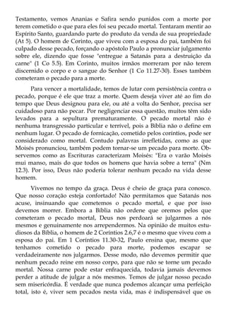 Testamento, vemos Ananias e Safira sendo punidos com a morte por
terem cometido o que para eles foi seu pecado mortal. Tentaram mentir ao
Espírito Santo, guardando parte do produto da venda de sua propriedade
(At 5). O homem de Corinto, que viveu com a esposa do pai, também foi
culpado desse pecado, forçando o apóstolo Paulo a pronunciar julgamento
sobre ele, dizendo que fosse "entregue a Satanás para a destruição da
carne" (1 Co 5.5). Em Corinto, muitos irmãos morreram por não terem
discernido o corpo e o sangue do Senhor (1 Co 11.27-30). Esses também
cometeram o pecado para a morte.
       Para vencer a mortalidade, temos de lutar com persistência contra o
pecado, porque é ele que traz a morte. Quem deseja viver até ao fim do
tempo que Deus designou para ele, ou até a volta do Senhor, precisa ser
cuidadoso para não pecar. Por negligenciar essa questão, muitos têm sido
levados para a sepultura prematuramente. O pecado mortal não é
nenhuma transgressão particular e terrível, pois a Bíblia não o define em
nenhum lugar. O pecado de fornicação, cometido pelos coríntios, pode ser
considerado como mortal. Contudo palavras irrefletidas, como as que
Moisés pronunciou, também podem tornar-se um pecado para morte. Ob-
servemos como as Escrituras caracterizam Moisés: "Era o varão Moisés
mui manso, mais do que todos os homens que havia sobre a terra" (Nm
12.3). Por isso, Deus não poderia tolerar nenhum pecado na vida desse
homem.
       Vivemos no tempo da graça. Deus é cheio de graça para conosco.
Que nosso coração esteja confortado! Não permitamos que Satanás nos
acuse, insinuando que cometemos o pecado mortal, e que por isso
devemos morrer. Embora a Bíblia não ordene que oremos pelos que
cometeram o pecado mortal, Deus nos perdoará se julgarmos a nós
mesmos e genuinamente nos arrependermos. Na opinião de muitos estu-
diosos da Bíblia, o homem de 2 Coríntios 2.6,7 é o mesmo que viveu com a
esposa do pai. Em 1 Coríntios 11.30-32, Paulo ensina que, mesmo que
tenhamos cometido o pecado para morte, podemos escapar se
verdadeiramente nos julgarmos. Desse modo, não devemos permitir que
nenhum pecado reine em nosso corpo, para que não se torne um pecado
mortal. Nossa carne pode estar enfraquecida, todavia jamais devemos
perder a atitude de julgar a nós mesmos. Temos de julgar nosso pecado
sem misericórdia. É verdade que nunca podemos alcançar uma perfeição
total, isto é, viver sem pecados nesta vida, mas é indispensável que os
 