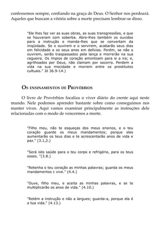 confessemos sempre, confiando na graça de Deus. O Senhor nos perdoará.
Aqueles que buscam a vitória sobre a morte precisam lembrar-se disso.


        "Ele lhes faz ver as suas obras, as suas transgressões, e que
        se houveram com soberba. Abre-lhes também os ouvidos
        para a instrução e manda-lhes que se convertam da
        iniqüidade. Se o ouvirem e o servirem, acabarão seus dias
        em felicidade e os seus anos em delícias. Porém, se não o
        ouvirem, serão traspassados pela lança e morrerão na sua
        cegueira. Os ímpios de coração amontoam para si a ira; e,
        agrilhoados por Deus, não clamam por socorro. Perdem a
        vida na sua mocidade e morrem entre os prostitutos
        cultuais." Jó 36.9-14.)



     OS ENSINAMENTOS DE PROVÉRBIOS
      O livro de Provérbios focaliza o viver diário do crente aqui neste
mundo. Nele podemos aprender bastante sobre como conseguimos nos
manter vivos. Aqui vamos examinar principalmente as instruções dele
relacionadas com o modo de vencermos a morte.


        "Filho meu, não te esqueças dos meus ensinos, e o teu
        coração guarde os meus mandamentos; porque eles
        aumentarão os teus dias e te acrescentarão anos de vida e
        paz." (3.1,2.)


        "Será isto saúde para o teu corpo e refrigério, para os teus
        ossos. "(3.8.)


        "Retenha o teu coração as minhas palavras; guarda os meus
        mandamentos c vive." (4.4.)


        "Ouve, filho meu, e aceita as minhas palavras, e se te
        multiplicarão os anos de vida." (4.10.)


        "Retém a instrução e não a largues; guarda-a, porque ela é
        a tua vida." (4.13.)
 