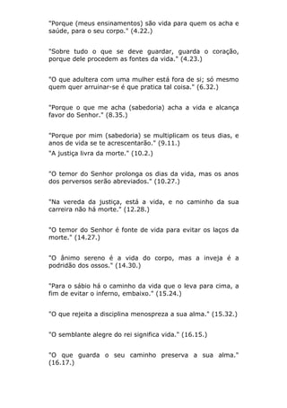 "Porque (meus ensinamentos) são vida para quem os acha e
saúde, para o seu corpo." (4.22.)


"Sobre tudo o que se deve guardar, guarda o coração,
porque dele procedem as fontes da vida." (4.23.)


"O que adultera com uma mulher está fora de si; só mesmo
quem quer arruinar-se é que pratica tal coisa." (6.32.)


"Porque o que me acha (sabedoria) acha a vida e alcança
favor do Senhor." (8.35.)


"Porque por mim (sabedoria) se multiplicam os teus dias, e
anos de vida se te acrescentarão." (9.11.)
"A justiça livra da morte." (10.2.)


"O temor do Senhor prolonga os dias da vida, mas os anos
dos perversos serão abreviados." (10.27.)


"Na vereda da justiça, está a vida, e no caminho da sua
carreira não há morte." (12.28.)


"O temor do Senhor é fonte de vida para evitar os laços da
morte." (14.27.)


"O ânimo sereno é a vida do corpo, mas a inveja é a
podridão dos ossos." (14.30.)


"Para o sábio há o caminho da vida que o leva para cima, a
fim de evitar o inferno, embaixo." (15.24.)


"O que rejeita a disciplina menospreza a sua alma." (15.32.)


"O semblante alegre do rei significa vida." (16.15.)


"O que guarda o seu caminho preserva a sua alma."
(16.17.)
 