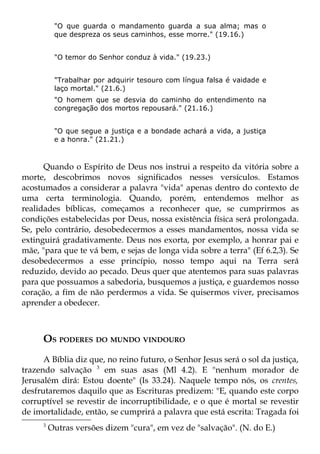 "O que guarda o mandamento guarda a sua alma; mas o
           que despreza os seus caminhos, esse morre." (19.16.)


           "O temor do Senhor conduz à vida." (19.23.)


           "Trabalhar por adquirir tesouro com língua falsa é vaidade e
           laço mortal." (21.6.)
           "O homem que se desvia do caminho do entendimento na
           congregação dos mortos repousará." (21.16.)


           "O que segue a justiça e a bondade achará a vida, a justiça
           e a honra." (21.21.)



      Quando o Espírito de Deus nos instrui a respeito da vitória sobre a
morte, descobrimos novos significados nesses versículos. Estamos
acostumados a considerar a palavra "vida" apenas dentro do contexto de
uma certa terminologia. Quando, porém, entendemos melhor as
realidades bíblicas, começamos a reconhecer que, se cumprirmos as
condições estabelecidas por Deus, nossa existência física será prolongada.
Se, pelo contrário, desobedecermos a esses mandamentos, nossa vida se
extinguirá gradativamente. Deus nos exorta, por exemplo, a honrar pai e
mãe, "para que te vá bem, e sejas de longa vida sobre a terra" (Ef 6.2,3). Se
desobedecermos a esse princípio, nosso tempo aqui na Terra será
reduzido, devido ao pecado. Deus quer que atentemos para suas palavras
para que possuamos a sabedoria, busquemos a justiça, e guardemos nosso
coração, a fim de não perdermos a vida. Se quisermos viver, precisamos
aprender a obedecer.



      OS PODERES DO MUNDO VINDOURO
      A Bíblia diz que, no reino futuro, o Senhor Jesus será o sol da justiça,
trazendo salvação 3 em suas asas (Ml 4.2). E "nenhum morador de
Jerusalém dirá: Estou doente" (Is 33.24). Naquele tempo nós, os crentes,
desfrutaremos daquilo que as Escrituras predizem: "E, quando este corpo
corruptível se revestir de incorruptibilidade, e o que é mortal se revestir
de imortalidade, então, se cumprirá a palavra que está escrita: Tragada foi
      3
          Outras versões dizem "cura", em vez de "salvação". (N. do E.)
 