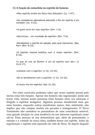 C) A função da comunhão no espírito do homem.

        «Meu espírito exulta em Deus meu Salvador» (Lc. 1:47).


        «Os verdadeiros adoradores adorarão o Pai em espírito e em
        verdade» (Jo. 4:23).


        «A quem sirvo em meu espírito» (Rm. 1:9).


        «Servirmos... em novidade de espírito» (Rm. 7:6).


        «Recebestes o espírito de adoção, pelo qual clamamos: Aba,
        Pai!» (Rm. 8:15).


        «O Espírito mesmo testifica com o nosso espírito» (Rm.
        8:16).


        «o que se une ao Senhor é um só espírito com ele.» (1
        Co.6:17).


        «cantarei com o espírito» (1 Co. 14:15).


        «Se tu bendisseres com o espírito» (1 Co. 14:16).


        «E levou-me em espírito» (Ap. 21:10).



      Por estes versículos podemos saber que nosso espírito possui pelo
menos estas três funções. Apesar dos homens não regenerados ainda não
terem vida, mesmo assim possuem estas funções (mas sua adoração é
dirigida a espíritos malignos). Algumas pessoas manifestam mais que
estas funções, enquanto outras manifestam menos. Isto, entretanto, não
implica que não estejam mortos em pecados e transgressões. O Novo
Testamento não considera os possuidores de uma consciência sensível,
uma grande intuição ou uma tendência ou um interesse espirituais como
salvos. Estas pessoas só nos demonstram que, além do pensamento, a
emoção e a vontade de nossa alma, também temos um espírito. Antes da
regeneração o espírito está separado da vida de Deus. Só depois daquela
 