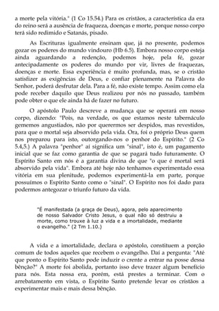 a morte pela vitória." (1 Co 15.54.) Para os cristãos, a característica da era
do reino será a ausência de fraqueza, doenças e morte, porque nosso corpo
terá sido redimido e Satanás, pisado.
       As Escrituras igualmente ensinam que, já no presente, podemos
gozar os poderes do mundo vindouro (Hb 6.5). Embora nosso corpo esteja
ainda aguardando a redenção, podemos hoje, pela fé, gozar
antecipadamente os poderes do mundo por vir, livres de fraquezas,
doenças e morte. Essa experiência é muito profunda, mas, se o cristão
satisfizer as exigências de Deus, e confiar plenamente na Palavra do
Senhor, poderá desfrutar dela. Para a fé, não existe tempo. Assim como ela
pode receber daquilo que Deus realizou por nós no passado, também
pode obter o que ele ainda há de fazer no futuro.
       O apóstolo Paulo descreve a mudança que se operará em nosso
corpo, dizendo: "Pois, na verdade, os que estamos neste tabernáculo
gememos angustiados, não por querermos ser despidos, mas revestidos,
para que o mortal seja absorvido pela vida. Ora, foi o próprio Deus quem
nos preparou para isto, outorgando-nos o penhor do Espírito." (2 Co
5.4,5.) A palavra "penhor" aí significa um "sinal", isto é, um pagamento
inicial que se faz como garantia de que se pagará tudo futuramente. O
Espírito Santo em nós é a garantia divina de que "o que é mortal será
absorvido pela vida". Embora até hoje não tenhamos experimentado essa
vitória em sua plenitude, podemos experimentá-la em parte, porque
possuímos o Espírito Santo como o "sinal". O Espírito nos foi dado para
podermos antegozar o triunfo futuro da vida.


         "É manifestada (a graça de Deus), agora, pelo aparecimento
         de nosso Salvador Cristo Jesus, o qual não só destruiu a
         morte, como trouxe à luz a vida e a imortalidade, mediante
         o evangelho." (2 Tm 1.10.)



      A vida e a imortalidade, declara o apóstolo, constituem a porção
comum de todos aqueles que recebem o evangelho. Daí a pergunta: "Até
que ponto o Espírito Santo pode induzir o crente a entrar na posse dessa
bênção?" A morte foi abolida, portanto isso deve trazer algum benefício
para nós. Esta nossa era, porém, está prestes a terminar. Com o
arrebatamento em vista, o Espírito Santo pretende levar os cristãos a
experimentar mais e mais dessa bênção.
 