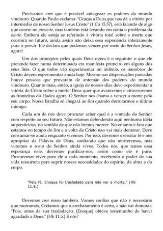 Precisamos crer que é possível antegozar os poderes do mundo
vindouro. Quando Paulo exclama: "Graças a Deus,que nos dá a vitória por
intermédio de nosso Senhor Jesus Cristo" (1 Co 15.57), está falando de algo
que ocorre no presente, mas também está levando em conta o problema da
morte. Embora ele esteja se referindo à vitória total sobre a morte que
ocorrerá no futuro, ainda assim não deixa essa experiência inteiramente
para o porvir. Ele declara que podemos vencer por meio do Senhor Jesus,
agora!
      Um dos princípios pelos quais Deus opera é o seguinte: o que ele
pretende fazer numa determinada era manifesta primeiro em alguns dos
seus fiéis. O que todos vão experimentar no milênio, os membros de
Cristo devem experimentar ainda hoje. Mesmo nas dispensações passadas
houve pessoas que provaram de antemão dos poderes do mundo
vindouro. Quanto mais, então, a igreja de nossos dias deve experimentar a
vitória de Cristo sobre a morte! Deus quer que avancemos e atravessemos
as fronteiras do Hades agora. O Senhor nos chama a vencer a morte pelo
seu corpo. Nossa batalha só chegará ao fim quando derrotarmos o último
inimigo.
      Cada um de nós deve procurar saber qual é a vontade do Senhor
com respeito ao seu futuro. Não estamos defendendo aqui nenhuma idéia
supersticiosa, no sentido de que não iremos morrer. No entanto é fato que
estamos no tempo do fim e a volta de Cristo não vai mais demorar. Deve
consumar-se ainda enquanto vivemos. Por isso, devemos exercitar fé e nos
apropriar da Palavra de Deus, confiando que não morreremos, mas
veremos o rosto do Senhor ainda vivos. Todos nós, que temos essa
esperança nele, devemos purificar-nos, assim como ele é puro.
Procuremos viver para ele a cada momento, recebendo o poder de sua
vida ressurreta para suprir nossas necessidades do espírito, da alma e do
corpo.


        "Pela fé, Enoque foi trasladado para não ver a morte." (Hb
        11.5.)



      Devemos crer nisso também. Vamos confiar que não é necessário
que morramos. Creiamos que o arrebatamento é certo, e não vai demorar.
"Pois, antes da sua trasladação, (Enoque) obteve testemunho de haver
agradado a Deus." (Hb 11.5.) E nós?
 