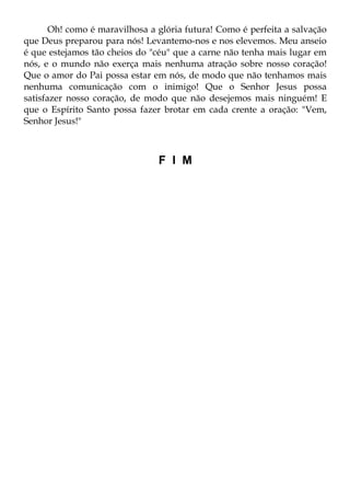 Oh! como é maravilhosa a glória futura! Como é perfeita a salvação
que Deus preparou para nós! Levantemo-nos e nos elevemos. Meu anseio
é que estejamos tão cheios do "céu" que a carne não tenha mais lugar em
nós, e o mundo não exerça mais nenhuma atração sobre nosso coração!
Que o amor do Pai possa estar em nós, de modo que não tenhamos mais
nenhuma comunicação com o inimigo! Que o Senhor Jesus possa
satisfazer nosso coração, de modo que não desejemos mais ninguém! E
que o Espírito Santo possa fazer brotar em cada crente a oração: "Vem,
Senhor Jesus!"



                                F I M
 