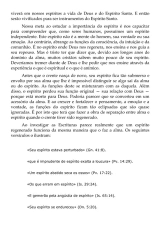 viverá em nossos espíritos a vida de Deus e do Espírito Santo. E então
serão vivificados para ser instrumentos do Espírito Santo.
      Nossa meta ao estudar a importância do espírito é nos capacitar
para compreender que, como seres humanos, possuímos um espírito
independente. Este espírito não é a mente do homem, sua vontade ou sua
emoção. Ao contrário, abrange as funções da consciência, da intuição e da
comunhão. É no espírito onde Deus nos regenera, nos ensina e nos guia a
seu repouso. Mas é triste ter que dizer que, devido aos longos anos de
domínio da alma, muitos cristãos sabem muito pouco de seu espírito.
Deveríamos tremer diante de Deus e lhe pedir que nos ensine através da
experiência o que é espiritual e o que é anímico.
      Antes que o crente nasça de novo, seu espírito fica tão submerso e
envolto por sua alma que lhe é impossível distinguir se algo sai da alma
ou do espírito. As funções deste se misturaram com as daquela. Além
disso, o espírito perdeu sua função original — sua relação com Deus —
porque está morto para Deus. Poderia parecer que se converteu em um
acessório da alma. E ao crescer e fortalecer o pensamento, a emoção e a
vontade, as funções do espírito ficam tão eclipsadas que são quase
ignoradas. É por isto que terá que fazer a obra de separação entre alma e
espírito quando o crente tiver sido regenerado.
      Ao investigar as Escrituras parece realmente que um espírito
regenerado funciona da mesma maneira que o faz a alma. Os seguintes
versículos o ilustram:


        «Seu espírito estava perturbado» (Gn. 41:8).


        «que é imprudente de espírito exalta a loucura» (Pv. 14:29).


        «Um espírito abatido seca os ossos» (Pv. 17:22).


        «Os que erram em espírito» (Is. 29:24).


        «E gemerão pela angústia de espírito» (Is. 65:14).


        «Seu espírito se endureceu» (Dn. 5:20).
 