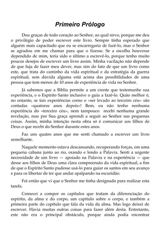 Primeiro Prólogo
      Dou graças de todo coração ao Senhor, ao qual sirvo, porque me deu
o privilégio de poder escrever este livro. Sempre tinha esperado que
alguém mais capacitado que eu se encarregaria de fazê-lo, mas o Senhor
se agradou em me chamar para que o fizesse. Se a escolha houvesse
dependido de mim, teria sido o último a escrevê-lo, porque tenho muito
poucos desejos de escrever um livro assim. Minha vacilação não depende
de que fuja de fazer meu dever, mas sim do fato de que um livro como
este, que trata do caminho da vida espiritual e da estratégia da guerra
espiritual, sem dúvida alguma está acima das possibilidades de uma
pessoa que tem menos de 10 anos de experiência de vida no Senhor.
      Já sabemos que a Bíblia permite a um crente que testemunhe sua
experiência, e o Espírito Santo inclusive o guia a fazê-lo. Quão melhor é,
no entanto, se tais experiências como o «ser levado ao terceiro céu» são
contadas «quatorze anos depois»! Bem, eu não tenho nenhuma
experiência do «terceiro céu», nem tampouco recebi nenhuma grande
revelação, mas por Sua graça aprendi a seguir ao Senhor nas pequenas
coisas. Assim, minha intenção nesta obra só é comunicar aos filhos de
Deus o que recebi do Senhor durante estes anos.
     Faz uns quatro anos que me senti chamado a escrever um livro
semelhante.
      Naquele momento estava descansando, recuperando forças, em uma
pequena cabana junto ao rio, orando e lendo a Palavra. Senti a urgente
necessidade de um livro — apoiado na Palavra e na experiência — que
desse aos filhos de Deus uma clara compreensão da vida espiritual, a fim
de que o Espírito Santo pudesse usá-lo para guiar os santos em seu avanço
e para os libertar de ter que andar apalpando na escuridão.
      Foi então que vi que o Senhor me tinha designado para realizar esta
tarefa.
      Comecei a compor os capítulos que tratam da diferenciação do
espírito, da alma e do corpo, um capítulo sobre o corpo, e também a
primeira parte do capítulo que fala da vida da alma. Mas logo deixei de
escrever. Havia muitas outras coisas para fazer além desta. Entretanto,
este não era o principal obstáculo, porque ainda podia encontrar
 