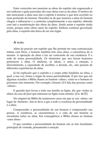 Estes versículos nos mostram as obras do espírito não regenerado e
nos indicam o quão parecidas são suas obras com as da alma. O motivo de
não mencionar a alma mas sim o espírito é mostrar o que tem ocorrido no
mais profundo do homem. Descobre-se de que maneira a alma do homem
chegou a influenciar e a controlar completamente o seu espírito, obtendo
com isto a manifestação das obras da alma. Ainda assim o espírito ainda
existe, porque estas obras saem do espírito. Embora continue governado
pela alma, o espírito não deixa de ser um órgão.



     A ALMA
      Além de possuir um espírito que lhe permite ter uma comunicação
íntima com Deus, o homem também tem uma alma, a consciência de si
mesmo. A operação da alma o faz ser consciente de sua existência. É a
sede de nossa personalidade. Os elementos que nos fazem humanos
pertencem à alma. O intelecto, os ideais, o amor, a emoção, o
discernimento, a capacidade de escolher, a decisão, etc., não passam de
diferentes experiências da alma.
      Já foi explicado que o espírito e o corpo estão fundidos na alma, a
qual, a sua vez, forma o órgão de nossa personalidade. É por isso que em
algumas ocasiões a Bíblia chama ao homem «alma», como se o homem só
possuísse este elemento. Por exemplo, Gênesis 12:5 fala das pessoas como
«almas».
     E quando Jacó levou a toda sua família ao Egito, diz que «todas as
almas da casa do Jacó que entraram no Egito eram setenta» (Gn. 46:27).
      No original da Bíblia há numerosos casos em que se usa «alma» em
lugar de «homem». Isto se deve a que a sede e a essência da personalidade
é a alma.
     Compreender a personalidade de um homem é compreender sua
pessoa. A existência, as características e a vida de um homem se
encontram todas na alma. Em conseqüência a Bíblia chama ao homem
«uma alma».
      O que constitui a personalidade do homem são as três faculdades
principais de vontade, pensamento e emoção.
 