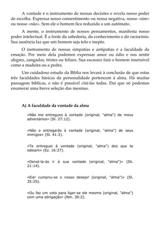 A vontade é o instrumento de nossas decisões e revela nosso poder
de escolha. Expressa nosso consentimento ou nossa negativa, nosso «sim»
ou nosso «não». Sem ele o homem fica reduzido a um autômato.
     A mente, o instrumento de nossos pensamentos, manifesta nosso
poder intelectual. É a fonte da sabedoria, do conhecimento e do raciocínio.
Sua ausência faz que um homem seja tolo e inepto.
      O instrumento de nossas simpatias e antipatias é a faculdade da
emoção. Por meio dela podemos expressar amor ou ódio e nos sentir
alegres, zangados, tristes ou felizes. Sua escassez fará o homem insensível
como a madeira ou a pedra.
      Um cuidadoso estudo da Bíblia nos levará à conclusão de que estas
três faculdades básicas da personalidade pertencem à alma. Há muitas
passagens bíblicas, e não é possível citá-las todas. Daí que só podemos
enumerar uma breve seleção das mesmas.



     A) A faculdade da vontade da alma

        «Não me entregues à vontade (original, "alma") de meus
        adversários» (Sl. 27:12).


        «Não o entregarás à vontade (original, "alma") de seus
        inimigos» (Sl. 41:2).


        «Te entreguei à vontade (original, "alma") dos que te
        odeiam» (Ez. 16:27).


        «Deixá-la-ás ir à sua vontade (original, "alma")» (Dt.
        21:14).


        «Eia! cumpriu-se o nosso desejo! (original, "alma")» (Sl.
        35:25).


        «Ou faz um voto para ligar-se ele mesmo (original, "alma")
        com uma obrigação» (Nm. 30:2).
 