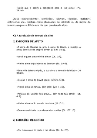 «Sabe que é assim a sabedoria para a tua alma» (Pv.
        24:14).



     Aqui «conhecimento», «conselho», «elevar», «pensar», «refletir»,
«sabedoria» etc., existem como atividades do intelecto ou da mente do
homem, as quais a Bíblia nos diz que provêm da alma.



     C) A faculdade da emoção da alma

     1) EMOÇÕES DE AFETO

        «A alma de Jônatas se uniu à alma de David, e Jônatas o
        amou como à sua própria alma» (1 Sm. 18:1).


        «Você a quem ama minha alma» (Ct. 1:7).


        «Minha alma engrandece ao Senhor» (Lc. 1:46).


        «Sua vida detesta o pão, e sua alma a comida deliciosa» (Jó
        33:20).


        «Os que a alma do David odeia» (2 Sm. 5:8).


        «Minha alma se zangou com eles» (Zc. 11:8).


        «Amarás ao Senhor teu Deus... com toda tua alma» (Dt.
        6:5).


        «Minha alma está cansada da vida» (Jó 10:1).


        «Sua alma detesta toda classe de comida» (Sl. 107:18).



     2) EMOÇÕES DE DESEJO


        «Por tudo o que te pedir a tua alma» (Dt. 14:26).
 