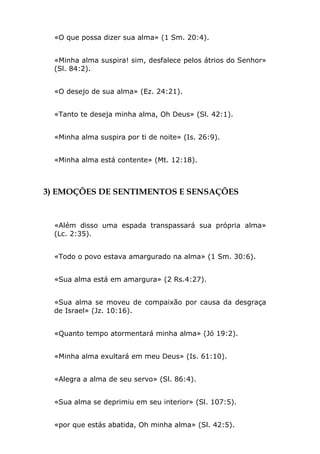 «O que possa dizer sua alma» (1 Sm. 20:4).


  «Minha alma suspira! sim, desfalece pelos átrios do Senhor»
  (Sl. 84:2).


  «O desejo de sua alma» (Ez. 24:21).


  «Tanto te deseja minha alma, Oh Deus» (Sl. 42:1).


  «Minha alma suspira por ti de noite» (Is. 26:9).


  «Minha alma está contente» (Mt. 12:18).



3) EMOÇÕES DE SENTIMENTOS E SENSAÇÕES


  «Além disso uma espada transpassará sua própria alma»
  (Lc. 2:35).


  «Todo o povo estava amargurado na alma» (1 Sm. 30:6).


  «Sua alma está em amargura» (2 Rs.4:27).


  «Sua alma se moveu de compaixão por causa da desgraça
  de Israel» (Jz. 10:16).


  «Quanto tempo atormentará minha alma» (Jó 19:2).


  «Minha alma exultará em meu Deus» (Is. 61:10).


  «Alegra a alma de seu servo» (Sl. 86:4).


  «Sua alma se deprimiu em seu interior» (Sl. 107:5).


  «por que estás abatida, Oh minha alma» (Sl. 42:5).
 