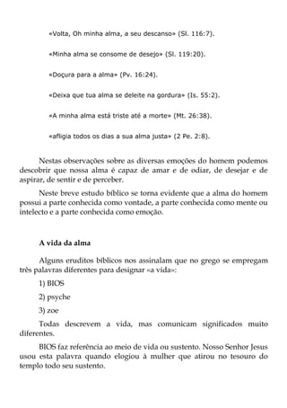 «Volta, Oh minha alma, a seu descanso» (Sl. 116:7).


        «Minha alma se consome de desejo» (Sl. 119:20).


        «Doçura para a alma» (Pv. 16:24).


        «Deixa que tua alma se deleite na gordura» (Is. 55:2).


        «A minha alma está triste até a morte» (Mt. 26:38).


        «afligia todos os dias a sua alma justa» (2 Pe. 2:8).



      Nestas observações sobre as diversas emoções do homem podemos
descobrir que nossa alma é capaz de amar e de odiar, de desejar e de
aspirar, de sentir e de perceber.
      Neste breve estudo bíblico se torna evidente que a alma do homem
possui a parte conhecida como vontade, a parte conhecida como mente ou
intelecto e a parte conhecida como emoção.



     A vida da alma

      Alguns eruditos bíblicos nos assinalam que no grego se empregam
três palavras diferentes para designar «a vida»:
     1) BIOS
     2) psyche
     3) zoe
      Todas descrevem a vida, mas comunicam significados muito
diferentes.
     BIOS faz referência ao meio de vida ou sustento. Nosso Senhor Jesus
usou esta palavra quando elogiou à mulher que atirou no tesouro do
templo todo seu sustento.
 