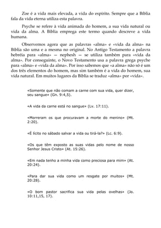 Zoe é a vida mais elevada, a vida do espírito. Sempre que a Bíblia
fala da vida eterna utiliza esta palavra.
     Psyche se refere à vida animada do homem, a sua vida natural ou
vida da alma. A Bíblia emprega este termo quando descreve a vida
humana.
      Observemos agora que as palavras «alma» e «vida da alma» na
Bíblia são uma e a mesma no original. No Antigo Testamento a palavra
hebréia para «alma» — nephesh — se utiliza também para «vida da
alma». Por conseguinte, o Novo Testamento usa a palavra grega psyche
para «alma» e «vida da alma». Por isso sabemos que «a alma» não só é um
dos três elementos do homem, mas sim também é a vida do homem, sua
vida natural. Em muitos lugares da Bíblia se traduz «alma» por «vida».


        «Somente que não comam a carne com sua vida, quer dizer,
        seu sangue» (Gn. 9:4,5).


        «A vida da carne está no sangue» (Lv. 17:11).


        «Morreram os que procuravam a morte do menino» (Mt.
        2:20).


        «É lícito no sábado salvar a vida ou tirá-la?» (Lc. 6:9).


        «Os que têm exposto as suas vidas pelo nome de nosso
        Senhor Jesus Cristo» (At. 15:26).


        «Em nada tenho a minha vida como preciosa para mim» (At.
        20:24).


        «Para dar sua vida como um resgate por muitos» (Mt.
        20:28).


        «O bom pastor sacrifica sua vida pelas ovelhas» (Jo.
        10:11,15, 17).
 