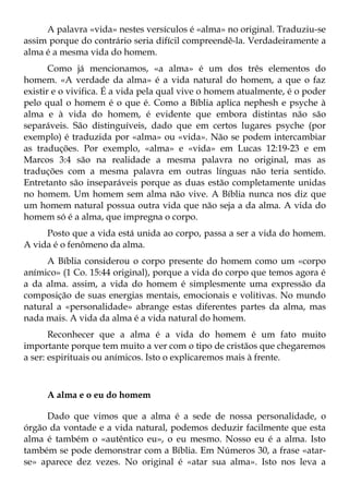 A palavra «vida» nestes versículos é «alma» no original. Traduziu-se
assim porque do contrário seria difícil compreendê-la. Verdadeiramente a
alma é a mesma vida do homem.
       Como já mencionamos, «a alma» é um dos três elementos do
homem. «A verdade da alma» é a vida natural do homem, a que o faz
existir e o vivifica. É a vida pela qual vive o homem atualmente, é o poder
pelo qual o homem é o que é. Como a Bíblia aplica nephesh e psyche à
alma e à vida do homem, é evidente que embora distintas não são
separáveis. São distinguíveis, dado que em certos lugares psyche (por
exemplo) é traduzida por «alma» ou «vida». Não se podem intercambiar
as traduções. Por exemplo, «alma» e «vida» em Lucas 12:19-23 e em
Marcos 3:4 são na realidade a mesma palavra no original, mas as
traduções com a mesma palavra em outras línguas não teria sentido.
Entretanto são inseparáveis porque as duas estão completamente unidas
no homem. Um homem sem alma não vive. A Bíblia nunca nos diz que
um homem natural possua outra vida que não seja a da alma. A vida do
homem só é a alma, que impregna o corpo.
     Posto que a vida está unida ao corpo, passa a ser a vida do homem.
A vida é o fenômeno da alma.
     A Bíblia considerou o corpo presente do homem como um «corpo
anímico» (1 Co. 15:44 original), porque a vida do corpo que temos agora é
a da alma. assim, a vida do homem é simplesmente uma expressão da
composição de suas energias mentais, emocionais e volitivas. No mundo
natural a «personalidade» abrange estas diferentes partes da alma, mas
nada mais. A vida da alma é a vida natural do homem.
       Reconhecer que a alma é a vida do homem é um fato muito
importante porque tem muito a ver com o tipo de cristãos que chegaremos
a ser: espirituais ou anímicos. Isto o explicaremos mais à frente.



     A alma e o eu do homem

     Dado que vimos que a alma é a sede de nossa personalidade, o
órgão da vontade e a vida natural, podemos deduzir facilmente que esta
alma é também o «autêntico eu», o eu mesmo. Nosso eu é a alma. Isto
também se pode demonstrar com a Bíblia. Em Números 30, a frase «atar-
se» aparece dez vezes. No original é «atar sua alma». Isto nos leva a
 