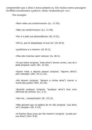 compreender que a alma é nosso próprio eu. Em muitas outras passagens
da Bíblia encontramos a palavra «alma» traduzida por «eu».
     Por exemplo:


        «Nem neles vos contaminareis» (Lv. 11:43).


        «Não vos contaminareis» (Lv. 11:44).


        «Por si e pela sua descendência» (Et. 9:31).


        «Oh tu, que te despedaças na tua ira» (Jó 18:4).


        «justificava a si mesmo» (Jó 32:2).


        «Mas eles mesmos caem cativos» (Is. 46:2).


        «O que todos (original, "toda alma") devam comer, isso só o
        pode preparar você» (Êx. 12:16).


        «Quem mata a alguma pessoa (original, "alguma alma")
        sem intenção» (Nm. 35:11,15).


        «Me deixem (original, "deixem a minha alma") morrer a
        morte dos justos» (Nm. 23:10).


        «Quando qualquer (original, "qualquer alma") leve uma
        oferenda de cereais» (Lv. 2:1).


        «Hei-me... tranqüilizado» (Sl. 131:2).


        «Não pensem que no palácio do rei vão (original, "sua alma
        vai") escapar» (Et. 4:13).


        «O Senhor Deus jurou por Ele mesmo» (original, "jurado por
        sua alma") (Am. 6:8).
 