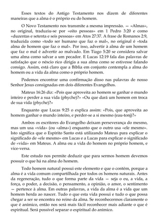 Esses textos do Antigo Testamento nos dizem de diferentes
maneiras que a alma é o próprio eu do homem.
       O Novo Testamento nos transmite a mesma impressão. — «Almas»,
no original, traduziu-se por «oito pessoas» em 1 Pedro 3:20 e como
«duzentas e setenta e seis pessoas» em Atos 27:37. A frase de Romanos 2:9,
traduzida como «todo ser humano que faz o mal», no original é «toda
alma de homem que faz o mal». Por isso, advertir à alma de um homem
que faz o mal é advertir ao malvado. Em Tiago 5:20 se considera salvar
uma alma como salvar a um pecador. E Lucas 12:19 fala das palavras de
satisfação que o néscio rico dirigia a sua alma como se estivesse falando
consigo. Assim, está claro que a Bíblia em conjunto contempla a alma do
homem ou a vida da alma como o próprio homem.
     Podemos encontrar uma confirmação disso nas palavras de nosso
Senhor Jesus consignadas em dois diferentes Evangelhos.
      Mateus 16:26 diz: «Pois que aproveita ao homem se ganhar o mundo
inteiro e perder a sua vida (phyche)?» «Ou que dará um homem em troca
de sua vida (phyche)?»
    Enquanto que Lucas 9:25 o explica assim: «Pois, que aproveita ao
homem ganhar o mundo inteiro, e perder-se a si mesmo (eau-tonj)?»
       Ambos os escritores do Evangelho deixam perseverança do mesmo,
mas um usa «vida» (ou «alma») enquanto que o outro usa «ele mesmo».
Isto significa que o Espírito Santo está utilizando Mateus para explicar o
significado de «ele mesmo» em Lucas e a Lucas para explicar o significado
de «vida» em Mateus. A alma ou a vida do homem no próprio homem, e
vice-versa.
     Este estudo nos permite deduzir que para sermos homem devemos
possuir o que há na alma do homem.
      Todo homem natural possui este elemento e que o contém, porque a
alma é a vida comum compartilhada por todos os homens naturais. Antes
da regeneração, tudo o que forma parte da vida — seja o eu, a vida, a
força, o poder, a decisão, o pensamento, a opinião, o amor, o sentimento
— pertence à alma. Em outras palavras, a vida da alma é a vida que um
homem herda ao nascer. Tudo o que esta vida possui e tudo o que possa
chegar a ser se encontra no reino da alma. Se reconhecermos claramente o
que é anímico, então nos será mais fácil reconhecer mais adiante o que é
espiritual. Será possível separar o espiritual do anímico.
 