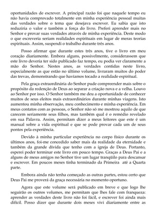 oportunidades de escrever. A principal razão foi que naquele tempo eu
não havia comprovado totalmente em minha experiência pessoal muitas
das verdades sobre o tema que desejava escrever. Eu sabia que isto
reduziria o valor e também a força do livro. Preferi aprender mais no
Senhor e provar suas verdades através de minha experiência. Deste modo
o que escreveria seriam realidades espirituais em lugar de meras teorias
espirituais. Assim, suspendi o trabalho durante três anos.
       Posso afirmar que durante estes três anos, tive o livro em meu
coração diariamente. Embora alguns, possivelmente, considerassem que
este livro deveria ter sido publicado faz tempo, eu podia ver claramente a
mão do Senhor. Nestes anos, as verdades contidas neste livro,
especialmente as que estão no último volume, livraram muitos do poder
das trevas, demonstrando que havíamos tocado a realidade espiritual.
      Pela graça extraordinária do Senhor pude compreender mais sobre o
propósito da redenção de Deus ao separar a criação nova e a velha. Louvo
ao Senhor por isso. O Senhor também me deu a oportunidade de conhecer
muitos de seus eleitos mais extraordinários durante minhas viagens. Isto
aumentou minha observação, meu conhecimento e minha experiência. Em
meus contatos com as pessoas, o Senhor não só me mostrou aquilo de que
carecem seriamente seus filhos, mas também qual é o remédio revelado
em sua Palavra. Assim, permitam dizer a meus leitores que este é um
manual sobre a vida espiritual e que se pode provar cada um de seus
pontos pela experiência.
       Devido à minha particular experiência no corpo físico durante os
últimos anos, foi-me concedido saber mais da realidade da eternidade e
também da grande dívida que tenho com a igreja de Deus. Portanto,
esperei poder terminar este livro em pouco tempo. Graças a Deus Pai e a
alguns de meus amigos no Senhor tive um lugar tranqüilo para descansar
e escrever. Em poucos meses tinha terminado da Primeira até a Quarta
parte.
     Embora ainda não tenha começado as outras partes, estou certo que
Deus Pai me proverá da graça necessária no momento oportuno.
       Agora que este volume será publicado em breve e que logo lhe
seguirão os outros volumes, me permitam que lhes fale com franqueza:
aprender as verdades deste livro não foi fácil, e escrever foi ainda mais
difícil. Posso dizer que durante dois meses vivi diariamente entre as
 