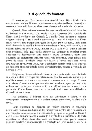 3. A queda do homem
     O homem que Deus formou era notavelmente diferente de todos
outros seres criados. O homem possuía um espírito similar ao dos anjos e
ao mesmo tempo tinha uma alma parecida com a dos animais inferiores.
       Quando Deus criou o homem, lhe deu uma liberdade total. Não fez
do homem um autômato, controlado automaticamente pela vontade de
Deus. Isto é evidente em Gênesis 2, quando Deus instruiu o homem
original sobre qual fruta podia comer e qual não. O homem que Deus
criou não era uma máquina dirigida por Deus, pelo contrário, tinha uma
total liberdade de escolha. Se escolhia obedecer a Deus, podia fazê-lo, e se
decidia rebelar-se contra Deus, também podia fazê-lo. O homem possuía
uma soberania pela qual podia exercer sua vontade ao escolher entre
obedecer ou desobedecer. Este ponto é muito importante, posto que
devemos ver claramente que, em nossa vida espiritual, Deus jamais nos
priva de nossa liberdade. Deus não levará a termo nada sem nossa
colaboração ativa. Nem Deus, nem o demônio podem fazer nada através
de nós sem antes ter obtido nosso consentimento, porque a vontade do
homem é livre.
      Originalmente, o espírito do homem era a parte mais nobre de todo
seu ser, e a alma e o corpo lhe estavam sujeitos. Em condições normais, o
espírito é como um amo, a alma é como um mordomo e o corpo é como
um criado. O amo encarrega assuntos ao mordomo, que, por sua vez,
ordena ao criado que os execute. O amo dá ordens ao mordomo em
particular. O mordomo parece ser o dono de tudo, mas, na realidade, o
dono de tudo é o amo.
     Por desgraça, o homem caiu, foi derrotado e pecou, e em
conseqüência se tergiversículou a ordem correta do espírito, da alma e do
corpo.
      Deus outorgou ao homem um poder soberano e concedeu
numerosos dons à alma humana. Os mais proeminentes são o pensamento
e a vontade, ou o intelecto e a intenção. O propósito original de Deus é
que a alma humana receba e assimile a verdade e a substância da vida
espiritual de Deus. Deus deu dons aos homens para que o homem
pudesse receber o conhecimento e a vontade de Deus como deles. Se o
 