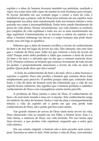 espírito e a alma do homem tivessem mantido sua perfeição, sanidade e
vigor, seu corpo teria sido capaz de manter-se sem mudança para sempre.
Se tivesse decidido em sua vontade pegar e comer a fruta da vida, é
indubitável que a própria vida de Deus teria entrado em seu espírito, teria
impregnado sua alma, teria transformado todo seu homem interior e teria
passado seu corpo à incorruptibilidade. Então teria estado literalmente de
posse da vida eterna. Nestas circunstâncias, sua vida anímica se encheria
por completo de vida espiritual e todo seu ser se teria transformado em
algo espiritual. Contrariamente, se se inverter a ordem do espírito e da
alma, o homem submerge nas trevas e o corpo humano não pode durar
muito, mas sim logo se apodrece.
       Sabemos que a alma do homem escolheu a árvore do conhecimento
do bem e do mal em lugar da árvore da vida. Não obstante, não está claro
que a vontade de Deus para Adão era que comesse a fruta da árvore da
vida? Porque antes tinha proibido a Adão que comesse a fruta da árvore
do bem e do mal e o advertiu que no dia que a comesse morreria (Gen.
2:17). Primeiro ordenou ao homem que comesse livremente de toda árvore
do jardim, e propositalmente mencionou a árvore da vida no meio do
jardim. Quem pode dizer que não é assim?
      «A fruta do conhecimento do bem e do mal» eleva a alma humana e
suprime o espírito. Deus não proibiu o homem que comesse desta fruta
simplesmente para prová-lo. O proibiu porque sabia que, comendo desta
fruta, a vida da alma do homem seria tão estimulada que a vida de seu
espírito ficaria submersa. Isto significa que o homem perderia o autêntico
conhecimento de Deus e em conseqüência estaria morto para Ele.
      A proibição de Deus mostra o amor de Deus. O conhecimento do
bem e do mal neste mundo é mau em si mesmo. Este conhecimento surge
do intelecto da alma do homem. Incha a vida da alma e consequentemente
rebaixa a vida do espírito até o ponto em que esta perde todo
conhecimento de Deus, até o ponto que fica como morto.
      Um grande número de servos de Deus vêem nesta árvore da vida,
Deus oferecendo vida ao mundo em seu Filho, o Senhor Jesus. Esta é a
vida eterna, a natureza de Deus, sua vida incriada. Por isso temos aqui
duas árvores: a que produz vida espiritual, enquanto que a outra gera
vida anímica.
       Em seu estado original, o homem não é nem pecador nem santo e
justo. Encontra-se entre os dois. Pode aceitar a vida de Deus, convertendo-
 