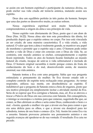 se assim em um homem espiritual e participante da natureza divina, ou
pode encher sua vida criada até torná-la anímica, matando assim seu
espírito.
     Deus deu um equilíbrio perfeito às três partes do homem. Sempre
que uma das partes se desenvolve muito, as outras sofrem.
    Nossa experiência espiritual será muito beneficiada                  se
compreendermos a origem da alma e seu princípio de vida.
      Nosso espírito vem diretamente de Deus, posto que é um dom de
Deus (Nm. 16:22). Nossa alma não tem esta procedência tão direta, foi
produzida depois que o espírito entrou no corpo. Por isso está vinculada
ao ser criado, de uma maneira característica. É a vida criada, a vida
natural. O valor que tem a alma é realmente grande, se mantiver seu papel
de mordomo e permitir que o espírito seja o amo. O homem pode então
receber a vida de Deus e estar em conexão com o Deus da vida. Se, ao
contrário, este mundo anímico se encher, conseqüentemente o espírito
ficará reprimido. Todos os atos do homem ficarão limitados ao mundo
natural do criado, incapaz de unir-se à vida sobrenatural e incriada de
Deus. O homem original sucumbiu à morte porque comeu da fruta do
conhecimento do bem e do mal, desenvolvendo assim, de maneira
anormal, sua vida anímica.
      Satanás tentou a Eva com uma pergunta. Sabia que sua pergunta
estimularia o pensamento da mulher. Se Eva tivesse estado sob o
completo controle do espírito teria rechaçado estas perguntas. Ao tentar
responder, utilizou sua mente, em desobediência ao espírito. É
indubitável que a pergunta de Satanás estava cheia de enganos, posto que
seu motivo principal era simplesmente incitar a atividade mental da Eva.
Seria de se esperar que Eva corrigisse a Satanás, mas, ai!, Eva se atreveu a
trocar a Palavra de Deus em sua conversa com Satanás. Em conseqüência,
o inimigo se encorajou e a tentou para que comesse, sugerindo-lhe que, ao
comer, se lhes abririam os olhos e seria como Deus, conhecendo o bem e o
mal. «Assim, quando a mulher viu que a árvore era boa para comer e que
era uma delícia para os olhos, e que a árvore era desejável para ter
sabedoria, tomou de seu fruto e comeu» (Gn. 3:6). Assim foi como Eva viu
o assunto. Satanás provocou primeiro seu pensamento anímico e em
seguida avançou até apoderar-se de sua vontade. O resultado: Eva caiu no
pecado.
 