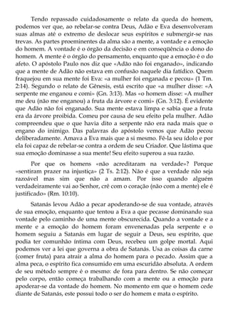 Tendo repassado cuidadosamente o relato da queda do homem,
podemos ver que, ao rebelar-se contra Deus, Adão e Eva desenvolveram
suas almas até o extremo de deslocar seus espíritos e submergir-se nas
trevas. As partes proeminentes da alma são a mente, a vontade e a emoção
do homem. A vontade é o órgão da decisão e em conseqüência o dono do
homem. A mente é o órgão do pensamento, enquanto que a emoção é o do
afeto. O apóstolo Paulo nos diz que «Adão não foi enganado», indicando
que a mente de Adão não estava em confusão naquele dia fatídico. Quem
fraquejou em sua mente foi Eva: «a mulher foi enganada e pecou» (1 Tm.
2:14). Segundo o relato de Gênesis, está escrito que «a mulher disse: «A
serpente me enganou e comi» (Gn. 3:13). Mas «o homem disse: «A mulher
me deu (não me enganou) a fruta da árvore e comi» (Gn. 3:12). É evidente
que Adão não foi enganado. Sua mente estava limpa e sabia que a fruta
era da árvore proibida. Comeu por causa de seu efeito pela mulher. Adão
compreendeu que o que havia dito a serpente não era nada mais que o
engano do inimigo. Das palavras do apóstolo vemos que Adão pecou
deliberadamente. Amava a Eva mais que a si mesmo. Fê-la seu ídolo e por
ela foi capaz de rebelar-se contra a ordem de seu Criador. Que lástima que
sua emoção dominasse a sua mente! Seu efeito superou a sua razão.
       Por que os homens «não acreditaram na verdade»? Porque
«sentiram prazer na injustiça» (2 Ts. 2:12). Não é que a verdade não seja
razoável mas sim que não a amam. Por isso quando alguém
verdadeiramente vai ao Senhor, crê com o coração (não com a mente) ele é
justificado» (Rm. 10:10).
      Satanás levou Adão a pecar apoderando-se de sua vontade, através
de sua emoção, enquanto que tentou a Eva a que pecasse dominando sua
vontade pelo caminho de uma mente obscurecida. Quando a vontade e a
mente e a emoção do homem foram envenenadas pela serpente e o
homem seguiu a Satanás em lugar de seguir a Deus, seu espírito, que
podia ter comunhão íntima com Deus, recebeu um golpe mortal. Aqui
podemos ver a lei que governa a obra de Satanás. Usa as coisas da carne
(comer fruta) para atrair a alma do homem para o pecado. Assim que a
alma peca, o espírito fica consumido em uma escuridão absoluta. A ordem
de seu método sempre é o mesmo: de fora para dentro. Se não começar
pelo corpo, então começa trabalhando com a mente ou a emoção para
apoderar-se da vontade do homem. No momento em que o homem cede
diante de Satanás, este possui todo o ser do homem e mata o espírito.
 