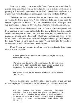 Mas não é assim com a obra de Deus: Deus sempre trabalha de
dentro para fora. Deus começa trabalhando com o espírito do homem e
prossegue iluminando sua mente, estimulando sua emoção e o levando a
exercer sua vontade sobre seu corpo, para cumprir a vontade de Deus.
      Toda obra satânica se realiza de fora para dentro e toda obra divina
se realiza de dentro para fora. Nisto podemos distinguir o que vem de
Deus e o que vem de Satanás. Tudo isto nos ensina, além disso, que, uma
vez que Satanás se apodera da vontade do homem, controla esse homem.
      Devemos ter em mente que a alma é onde o homem expressa sua
livre vontade e exerce sua autoridade. Por isso a Bíblia freqüentemente
deixa claro de que é a alma a que peca. Por exemplo, Miquéias 6:7 diz «o
pecado de minha alma». Ezequiel 18:4, 20 diz «a alma que peca». E nos
livros Levitico e Números se menciona freqüentemente que a alma peca.
Por que? Porque é a alma que decide pecar. Nossa descrição do pecado é:
«A vontade de seu consentimento na tentação.»
     Pecar é coisa da vontade da alma e em conseqüência deve haver
uma expiação pela alma.


        «Dêem oferenda ao Senhor para fazer expiação por suas
        almas» (Êx. 30:15).


        «Porque a vida da carne está no sangue, e lhe dei isso sobre
        o altar para fazer expiação por suas almas, porque é o
        sangue que faz expiação pela alma» (Lv. 17:11).


        «Para fazer expiação por nossas almas diante de Jehová»
        (Nm. 31:50).



     Como é a alma que peca, depreende-se que a alma é a que tem que
receber expiação. E além disso a expiação deve proceder de uma alma:


        «Foi da vontade do Senhor esmagá-lo, fazendo-o
        enfermar... fará a sua alma uma oferta pelo pecado... Ele
        verá o fruto do trabalho da sua alma, e ficará satisfeito...
        derramou sua alma até a morte... e levou sobre si o pecado
        de muitos, e pelos transgressores intercedeu». (Is.
        53:10-12).
 