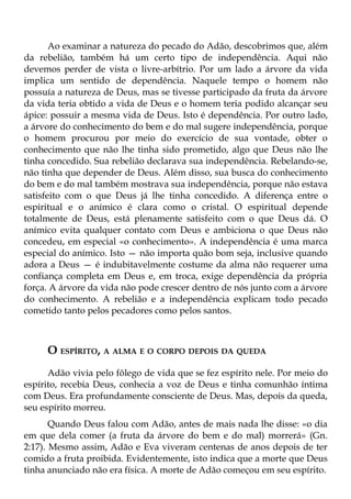 Ao examinar a natureza do pecado do Adão, descobrimos que, além
da rebelião, também há um certo tipo de independência. Aqui não
devemos perder de vista o livre-arbítrio. Por um lado a árvore da vida
implica um sentido de dependência. Naquele tempo o homem não
possuía a natureza de Deus, mas se tivesse participado da fruta da árvore
da vida teria obtido a vida de Deus e o homem teria podido alcançar seu
ápice: possuir a mesma vida de Deus. Isto é dependência. Por outro lado,
a árvore do conhecimento do bem e do mal sugere independência, porque
o homem procurou por meio do exercício de sua vontade, obter o
conhecimento que não lhe tinha sido prometido, algo que Deus não lhe
tinha concedido. Sua rebelião declarava sua independência. Rebelando-se,
não tinha que depender de Deus. Além disso, sua busca do conhecimento
do bem e do mal também mostrava sua independência, porque não estava
satisfeito com o que Deus já lhe tinha concedido. A diferença entre o
espiritual e o anímico é clara como o cristal. O espiritual depende
totalmente de Deus, está plenamente satisfeito com o que Deus dá. O
anímico evita qualquer contato com Deus e ambiciona o que Deus não
concedeu, em especial «o conhecimento». A independência é uma marca
especial do anímico. Isto — não importa quão bom seja, inclusive quando
adora a Deus — é indubitavelmente costume da alma não requerer uma
confiança completa em Deus e, em troca, exige dependência da própria
força. A árvore da vida não pode crescer dentro de nós junto com a árvore
do conhecimento. A rebelião e a independência explicam todo pecado
cometido tanto pelos pecadores como pelos santos.



     O ESPÍRITO, A ALMA E O CORPO DEPOIS DA QUEDA
      Adão vivia pelo fôlego de vida que se fez espírito nele. Por meio do
espírito, recebia Deus, conhecia a voz de Deus e tinha comunhão íntima
com Deus. Era profundamente consciente de Deus. Mas, depois da queda,
seu espírito morreu.
       Quando Deus falou com Adão, antes de mais nada lhe disse: «o dia
em que dela comer (a fruta da árvore do bem e do mal) morrerá» (Gn.
2:17). Mesmo assim, Adão e Eva viveram centenas de anos depois de ter
comido a fruta proibida. Evidentemente, isto indica que a morte que Deus
tinha anunciado não era física. A morte de Adão começou em seu espírito.
 