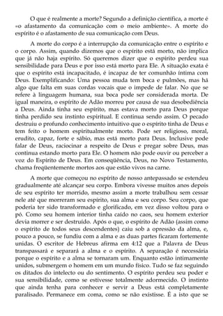 O que é realmente a morte? Segundo a definição científica, a morte é
«o afastamento da comunicação com o meio ambiente». A morte do
espírito é o afastamento de sua comunicação com Deus.
      A morte do corpo é a interrupção da comunicação entre o espírito e
o corpo. Assim, quando dizemos que o espírito está morto, não implica
que já não haja espírito. Só queremos dizer que o espírito perdeu sua
sensibilidade para Deus e por isso está morto para Ele. A situação exata é
que o espírito está incapacitado, é incapaz de ter comunhão íntima com
Deus. Exemplificando: Uma pessoa muda tem boca e pulmões, mas há
algo que falta em suas cordas vocais que o impede de falar. No que se
refere à linguagem humana, sua boca pode ser considerada morta. De
igual maneira, o espírito de Adão morreu por causa de sua desobediência
a Deus. Ainda tinha seu espírito, mas estava morto para Deus porque
tinha perdido seu instinto espiritual. E continua sendo assim. O pecado
destruiu o profundo conhecimento intuitivo que o espírito tinha de Deus e
tem feito o homem espiritualmente morto. Pode ser religioso, moral,
erudito, capaz, forte e sábio, mas está morto para Deus. Inclusive pode
falar de Deus, raciocinar a respeito de Deus e pregar sobre Deus, mas
continua estando morto para Ele. O homem não pode ouvir ou perceber a
voz do Espírito de Deus. Em conseqüência, Deus, no Novo Testamento,
chama freqüentemente mortos aos que estão vivos na carne.
      A morte que começou no espírito de nosso antepassado se estendeu
gradualmente até alcançar seu corpo. Embora vivesse muitos anos depois
de seu espírito ter morrido, mesmo assim a morte trabalhou sem cessar
nele até que morreram seu espírito, sua alma e seu corpo. Seu corpo, que
poderia ter sido transformado e glorificado, em vez disso voltou para o
pó. Como seu homem interior tinha caído no caos, seu homem exterior
devia morrer e ser destruído. Após o que, o espírito de Adão (assim como
o espírito de todos seus descendentes) caiu sob a opressão da alma, e,
pouco a pouco, se fundiu com a alma e as duas partes ficaram fortemente
unidas. O escritor de Hebreus afirma em 4:12 que a Palavra de Deus
transpassará e separará a alma e o espírito. A separação é necessária
porque o espírito e a alma se tornaram um. Enquanto estão intimamente
unidos, submergem o homem em um mundo físico. Tudo se faz seguindo
os ditados do intelecto ou do sentimento. O espírito perdeu seu poder e
sua sensibilidade, como se estivesse totalmente adormecido. O instinto
que ainda tenha para conhecer e servir a Deus está completamente
paralisado. Permanece em coma, como se não existisse. É a isto que se
 