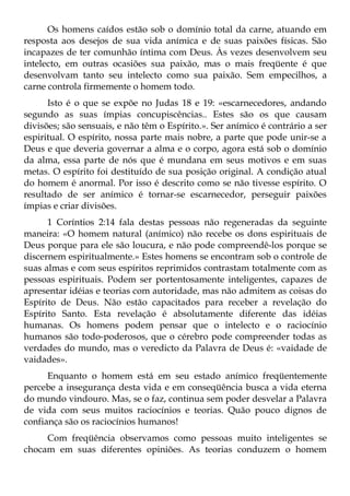 Os homens caídos estão sob o domínio total da carne, atuando em
resposta aos desejos de sua vida anímica e de suas paixões físicas. São
incapazes de ter comunhão íntima com Deus. Às vezes desenvolvem seu
intelecto, em outras ocasiões sua paixão, mas o mais freqüente é que
desenvolvam tanto seu intelecto como sua paixão. Sem empecilhos, a
carne controla firmemente o homem todo.
      Isto é o que se expõe no Judas 18 e 19: «escarnecedores, andando
segundo as suas ímpias concupiscências.. Estes são os que causam
divisões; são sensuais, e não têm o Espírito.». Ser anímico é contrário a ser
espiritual. O espírito, nossa parte mais nobre, a parte que pode unir-se a
Deus e que deveria governar a alma e o corpo, agora está sob o domínio
da alma, essa parte de nós que é mundana em seus motivos e em suas
metas. O espírito foi destituído de sua posição original. A condição atual
do homem é anormal. Por isso é descrito como se não tivesse espírito. O
resultado de ser anímico é tornar-se escarnecedor, perseguir paixões
ímpias e criar divisões.
      1 Coríntios 2:14 fala destas pessoas não regeneradas da seguinte
maneira: «O homem natural (anímico) não recebe os dons espirituais de
Deus porque para ele são loucura, e não pode compreendê-los porque se
discernem espiritualmente.» Estes homens se encontram sob o controle de
suas almas e com seus espíritos reprimidos contrastam totalmente com as
pessoas espirituais. Podem ser portentosamente inteligentes, capazes de
apresentar idéias e teorias com autoridade, mas não admitem as coisas do
Espírito de Deus. Não estão capacitados para receber a revelação do
Espírito Santo. Esta revelação é absolutamente diferente das idéias
humanas. Os homens podem pensar que o intelecto e o raciocínio
humanos são todo-poderosos, que o cérebro pode compreender todas as
verdades do mundo, mas o veredicto da Palavra de Deus é: «vaidade de
vaidades».
      Enquanto o homem está em seu estado anímico freqüentemente
percebe a insegurança desta vida e em conseqüência busca a vida eterna
do mundo vindouro. Mas, se o faz, continua sem poder desvelar a Palavra
de vida com seus muitos raciocínios e teorias. Quão pouco dignos de
confiança são os raciocínios humanos!
     Com freqüência observamos como pessoas muito inteligentes se
chocam em suas diferentes opiniões. As teorias conduzem o homem
 