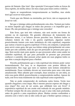 garras de Satanás. Que luta! Que oposição! Convoquei todas as forças de
meu espírito, de minha alma e de meu corpo para lutar contra o inferno.
       Agora se suspenderam temporariamente as batalhas, mas ainda
terei que escrever mais partes.
      Vocês que são Moisés na montanha, por favor, não se esqueçam de
Josué no vale.
      Sei que o inimigo odeia profundamente esta obra. Tentará por todos
os meios impedir que chegue às mãos das pessoas e os impedirá que a
leiam. Oh, não permitam que o inimigo saia vencedor!
      Este livro, que terá três volumes, não será escrito em forma de
sermão ou de exposição. Há grandes diferenças de tratamento dos
diferentes temas, e os leitores devem perceber isso. Embora todos os
volumes tratem da vida e da guerra espirituais, algumas seções
possivelmente tratam com mais insistência da vida espiritual, enquanto
que outras o fazem na guerra espiritual. O livro, em conjunto, é preparado
para servir como guia; daí que sua ênfase esteja principalmente em como
andar por este caminho, mais do que em persuadir às pessoas para que o
siga. Será escrito mais para ajudar os que procuram saber como andar no
caminho espiritual, do que para persuadir às pessoas que procuram
conhecer o caminho. Que possam achar ajuda em suas páginas todos os
que têm o coração disposto para o Senhor.
       Percebo perfeitamente que a vida espiritual dos leitores pode variar
tremendamente. Por isso, se se depararem com pontos difíceis de
compreender, lhes rogo que nem os rejeitem nem tentem entendê-los
mentalmente. Essas verdades devem ser reservadas para uma vida mais
amadurecida. Mais adiante (por exemplo, duas semanas ou um mês), ao
reler essa parte difícil, possivelmente a compreenderão melhor. Apesar de
tudo, este livro trata totalmente da vida espiritual como experiência.
      Não se pode compreender de nenhuma outra forma. Verão isso
quando chegarem a essa etapa. Mas é mesmo preciso esperar até chegar a
essa etapa? Em caso de ser assim, que utilidade tem um livro? A
experiência espiritual de um crente está rodeada de um grande mistério.
O Senhor sempre lhe dá uma amostra do que é uma vida mais profunda,
antes de guiá-lo a uma experiência plena. Muitos crentes confundem a
amostra com o total e não se dão conta de que o Senhor apenas começa a
 